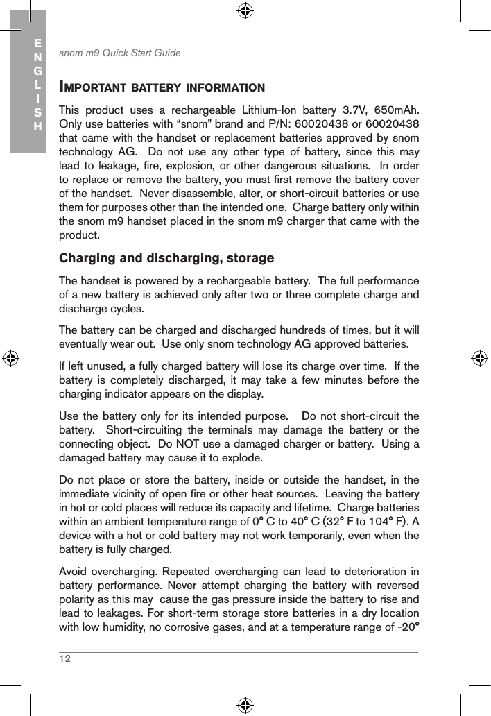 12snom m9 Quick Start GuideENGLISHiMportant BatterY inforMationThis  product  uses  a  rechargeable  Lithium-Ion  battery  3.7V,  650mAh.  Only use batteries with “snom” brand and P/N: 60020438 or 60020438 that came with the handset or replacement batteries approved by snom technology  AG.    Do  not  use  any  other  type  of  battery,  since  this  may lead to leakage, fire,  explosion,  or  other dangerous situations.   In  order to replace or remove the battery, you must first remove the battery cover of the handset.  Never disassemble, alter, or short-circuit batteries or use them for purposes other than the intended one.  Charge battery only within the snom m9 handset placed in the snom m9 charger that came with the product.Charging and discharging, storageThe handset is powered by a rechargeable battery.  The full performance of a new battery is achieved only after two or three complete charge and discharge cycles.The battery can be charged and discharged hundreds of times, but it will eventually wear out.  Use only snom technology AG approved batteries.If left unused, a fully charged battery will lose its charge over time.  If the battery  is  completely  discharged,  it  may  take  a  few  minutes  before  the charging indicator appears on the display.Use the battery only for its intended purpose.   Do not short-circuit the battery.    Short-circuiting  the  terminals  may  damage  the  battery  or  the connecting object.  Do NOT use a damaged charger or battery.  Using a damaged battery may cause it to explode.Do not place or store  the  battery, inside or  outside  the  handset,  in  the immediate vicinity of open fire or other heat sources.  Leaving the battery in hot or cold places will reduce its capacity and lifetime.  Charge batteries within an ambient temperature range of 0° C to 40° C (32° F to 104° F). A device with a hot or cold battery may not work temporarily, even when the battery is fully charged. Avoid overcharging. Repeated overcharging can lead to  deterioration in battery  performance.  Never  attempt  charging  the  battery  with  reversed polarity as this may  cause the gas pressure inside the battery to rise and lead to leakages. For short-term storage store batteries in a dry location with low humidity, no corrosive gases, and at a temperature range of -20° 