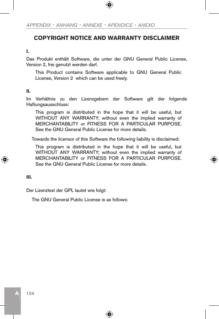 AAPPENDIX · ANHANG · ANNEXE · APENDICE · ANEXO124 COPYRIGHT NOTICE AND WARRANTY DISCLAIMER I. Das  Produkt  enthält  Software,  die  unter  der  GNU  General  Public  License, Version 2, frei genutzt werden darf.This  Product  contains  Software  applicable  to  GNU  General  Public License, Version 2  which can be used freely.II. Im  Verhältnis  zu  den  Lizenzgebern  der  Software  gilt  der  folgende Haftungsausschluss:This  program  is  distributed  in  the  hope  that  it  will  be  useful,  but WITHOUT  ANY  WARRANTY;  without  even  the  implied  warranty  of MERCHANTABILITY  or  FITNESS  FOR  A  PARTICULAR  PURPOSE. See the GNU General Public License for more details.Towards the licensor of this Software the following liability is disclaimed:This  program  is  distributed  in  the  hope  that  it  will  be  useful,  but WITHOUT  ANY  WARRANTY;  without  even  the  implied  warranty  of MERCHANTABILITY  or  FITNESS  FOR  A  PARTICULAR  PURPOSE. See the GNU General Public License for more details.III.Der Lizenztext der GPL lautet wie folgt:The GNU General Public License is as follows: 