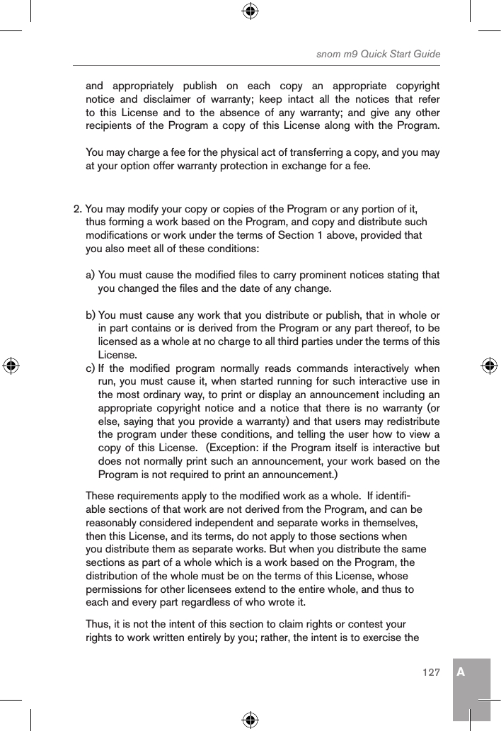 Asnom m9 Quick Start Guide127and  appropriately  publish  on  each  copy  an  appropriate  copyright notice  and  disclaimer  of  warranty;  keep  intact  all  the  notices  that  refer to  this  License  and  to  the  absence  of  any  warranty;  and  give  any  other recipients of  the Program a copy of this License along  with the Program.You may charge a fee for the physical act of transferring a copy, and you may at your option offer warranty protection in exchange for a fee.2. You may modify your copy or copies of the Program or any portion of it, thus forming a work based on the Program, and copy and distribute such modifications or work under the terms of Section 1 above, provided that you also meet all of these conditions:a) You must cause the modified files to carry prominent notices stating that you changed the files and the date of any change.b) You must cause any work that you distribute or publish, that in whole or in part contains or is derived from the Program or any part thereof, to be licensed as a whole at no charge to all third parties under the terms of this License.c) If  the  modified  program  normally  reads  commands  interactively  when run, you must cause it, when started running for such interactive use in the most ordinary way, to print or display an announcement including an appropriate copyright notice  and  a notice  that  there is no  warranty (or else, saying that you provide a warranty) and that users may redistribute the program under these conditions, and telling the user how to view a copy of this License.  (Exception: if the Program itself is interactive but does not normally print such an announcement, your work based on the Program is not required to print an announcement.)These requirements apply to the modified work as a whole.  If identifi-able sections of that work are not derived from the Program, and can be reasonably considered independent and separate works in themselves, then this License, and its terms, do not apply to those sections when you distribute them as separate works. But when you distribute the same sections as part of a whole which is a work based on the Program, the distribution of the whole must be on the terms of this License, whose permissions for other licensees extend to the entire whole, and thus to each and every part regardless of who wrote it.Thus, it is not the intent of this section to claim rights or contest your rights to work written entirely by you; rather, the intent is to exercise the 