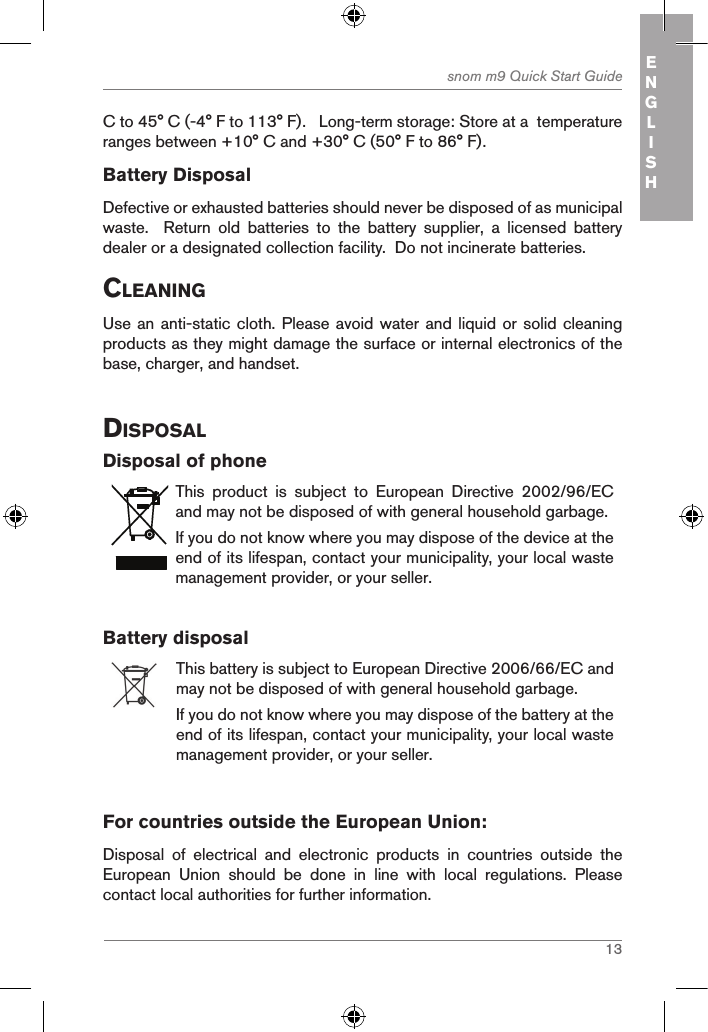 13snom m9 Quick Start Guide ENGLISHC to 45° C (-4° F to 113° F).   Long-term storage: Store at a  temperature ranges between +10° C and +30° C (50° F to 86° F).Battery DisposalDefective or exhausted batteries should never be disposed of as municipal waste.    Return  old  batteries  to  the  battery  supplier,  a  licensed  battery dealer or a designated collection facility.  Do not incinerate batteries.cleaningUse an  anti-static cloth. Please avoid water and liquid or solid cleaning products as they might damage the surface or internal electronics of the base, charger, and handset.disposalDisposal of phoneThis  product  is  subject  to  European  Directive  2002/96/EC and may not be disposed of with general household garbage.If you do not know where you may dispose of the device at the end of its lifespan, contact your municipality, your local waste management provider, or your seller.Battery disposalThis battery is subject to European Directive 2006/66/EC and may not be disposed of with general household garbage.If you do not know where you may dispose of the battery at the end of its lifespan, contact your municipality, your local waste management provider, or your seller.         For countries outside the European Union:Disposal  of  electrical  and  electronic  products  in  countries  outside  the European  Union  should  be  done  in  line  with  local  regulations.  Please contact local authorities for further information.