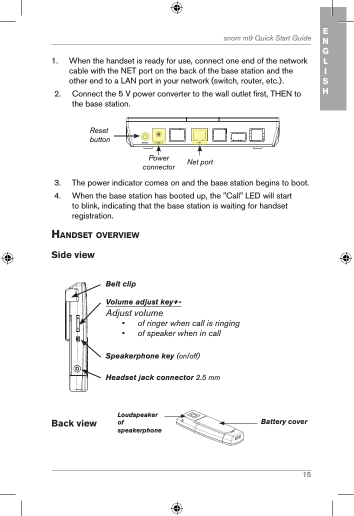 15snom m9 Quick Start Guide ENGLISH1.  When the handset is ready for use, connect one end of the network cable with the NET port on the back of the base station and the other end to a LAN port in your network (switch, router, etc.).2.  Connect the 5 V power converter to the wall outlet first, THEN to the base station.NETRESET 5V        DCNET5V        DCPower connectorReset buttonNet port3.  The power indicator comes on and the base station begins to boot.   4.  When the base station has booted up, the &quot;Call&quot; LED will start to blink, indicating that the base station is waiting for handset registration.handset oVerVieWSide viewBelt clipVolume adjust key+-Adjust volume•  of ringer when call is ringing•  of speaker when in callHeadset jack connector 2.5 mmSpeakerphone key (on/off)Back view        LoudspeakerofspeakerphoneBattery cover