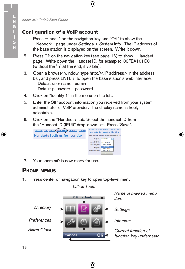 18snom m9 Quick Start GuideENGLISHConfiguration of a VoIP account1.  Press  and  on the navigation key and &quot;OK&quot; to show the --Network-- page under Settings &gt; System Info.  The IP address of the base station is displayed on the screen.  Write it down.2.  Press  on the navigation key (see page 16) to show --Handset-- page.  Write down the Handset ID, for example:  00FEA101C0 (without the &quot;h&quot; at the end, if visible).3.  Open a browser window, type http://&lt;IP address&gt; in the address bar, and press ENTER  to open the base station&apos;s web interface.    Default user name:  admin    Default password:   password4.  Click on &quot;Identity 1&quot; in the menu on the left.5.  Enter the SIP account information you received from your system administrator or VoIP provider.  The display name is freely selectable.6.  Click on the &quot;Handsets&quot; tab. Select the handset ID from the &quot;Handset ID (IPUI)&quot; drop-down list.  Press &quot;Save&quot;. 7.  Your snom m9 is now ready for use.phone Menus1.  Press center of navigation key to open top-level menu.Settings Name of marked menu itemCurrent function of function key underneathDirectoryPreferencesAlarm ClockOffice ToolsIntercom