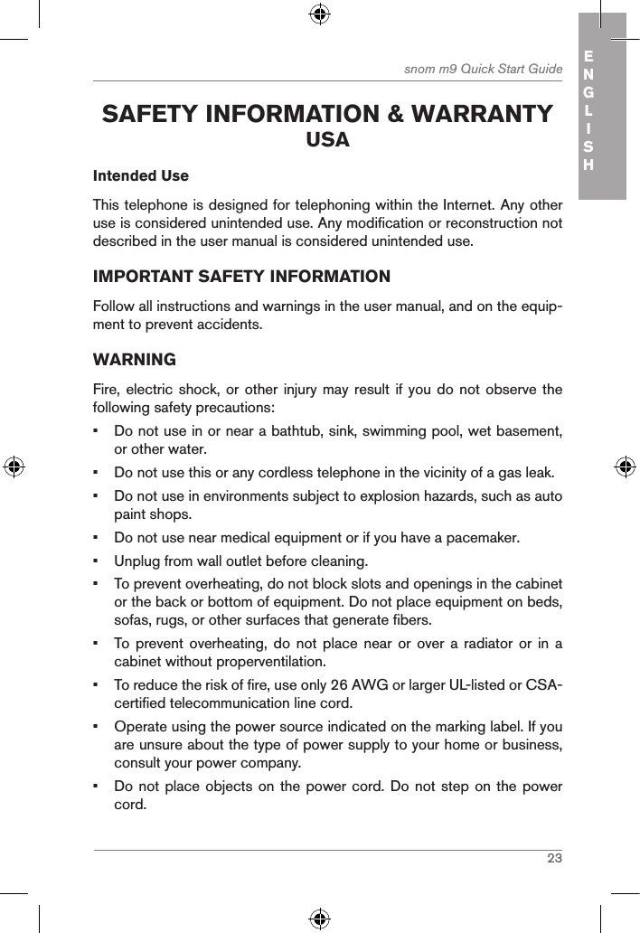 23snom m9 Quick Start Guide ENGLISH safetY inforMation &amp; WarrantY usaIntended UseThis telephone is designed for telephoning within the Internet. Any other use is considered unintended use. Any modification or reconstruction not described in the user manual is considered unintended use.IMPORTANT SAFETY INFORMATIONFollow all instructions and warnings in the user manual, and on the equip-ment to prevent accidents.WARNINGFire, electric  shock, or other injury may result if you do  not observe  the following safety precautions:•  Do not use in or near a bathtub, sink, swimming pool, wet basement, or other water.•  Do not use this or any cordless telephone in the vicinity of a gas leak.•  Do not use in environments subject to explosion hazards, such as auto paint shops.•  Do not use near medical equipment or if you have a pacemaker.•  Unplug from wall outlet before cleaning.•  To prevent overheating, do not block slots and openings in the cabinet or the back or bottom of equipment. Do not place equipment on beds, sofas, rugs, or other surfaces that generate fibers.•  To  prevent  overheating,  do not place near or  over  a  radiator  or in a cabinet without properventilation.•  To reduce the risk of fire, use only 26 AWG or larger UL-listed or CSA-certified telecommunication line cord.•  Operate using the power source indicated on the marking label. If you are unsure about the type of power supply to your home or business, consult your power company.•  Do not place objects on the power cord. Do not step on the power cord.