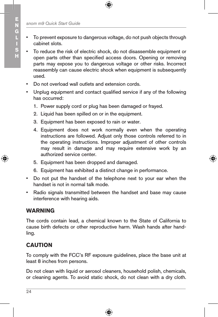 24snom m9 Quick Start GuideENGLISH•  To prevent exposure to dangerous voltage, do not push objects through cabinet slots.•  To reduce the risk of electric shock, do not disassemble equipment or open parts  other than specified access doors. Opening or removing parts may expose  you to dangerous  voltage  or other risks.  Incorrect reassembly can cause electric shock when equipment is subsequently used.•  Do not overload wall outlets and extension cords.•  Unplug equipment and contact qualified service if any of the following has occurred:1.  Power supply cord or plug has been damaged or frayed.2.  Liquid has been spilled on or in the equipment.3.  Equipment has been exposed to rain or water.4.  Equipment  does  not  work  normally  even  when  the  operating instructions are followed. Adjust only those controls referred to in the  operating  instructions.  Improper  adjustment  of  other  controls may  result  in  damage  and  may  require  extensive  work  by  an authorized service center.5.  Equipment has been dropped and damaged.6.  Equipment has exhibited a distinct change in performance.•  Do  not put the handset of the telephone next  to  your  ear  when  the handset is not in normal talk mode.•  Radio signals transmitted between the handset and base may cause interference with hearing aids.WARNINGThe cords contain lead, a  chemical  known  to  the State of California  to cause birth defects or other reproductive harm. Wash hands after hand-ling.CAUTIONTo comply with the FCC’s RF exposure guidelines, place the base unit at least 8 inches from persons.Do not clean with liquid or aerosol cleaners, household polish, chemicals, or cleaning agents. To avoid static shock, do not clean with a dry cloth. 