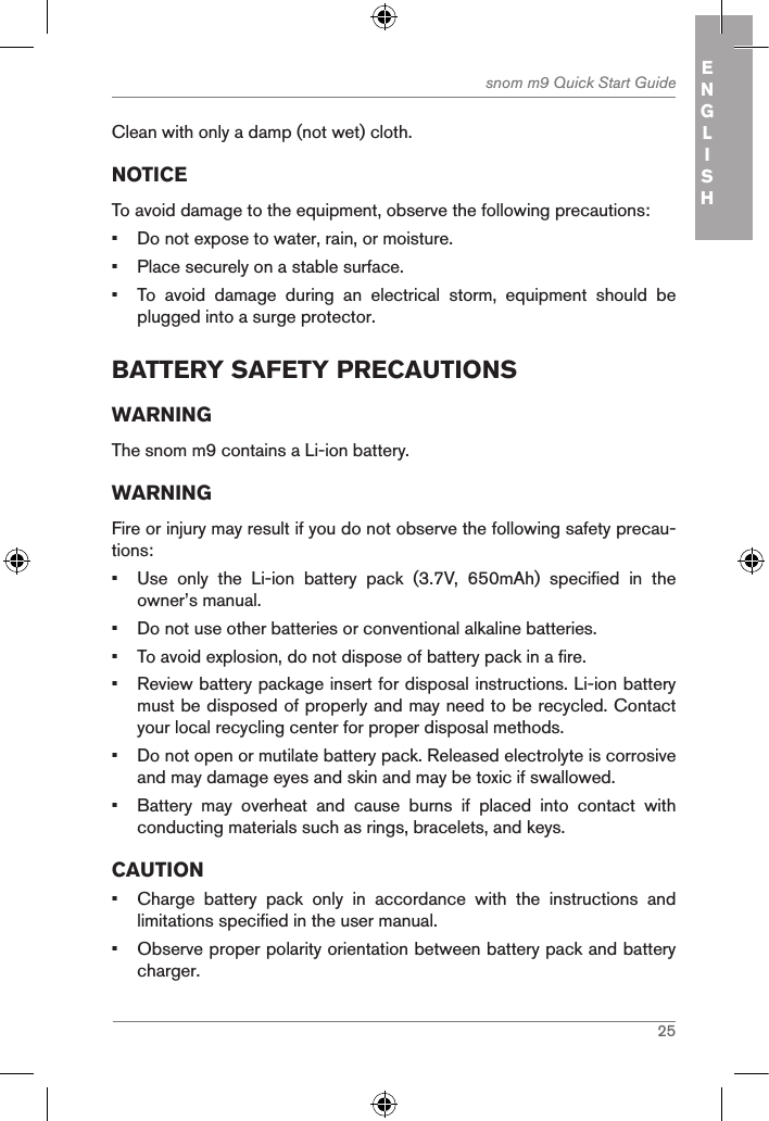 25snom m9 Quick Start Guide ENGLISHClean with only a damp (not wet) cloth.NOTICETo avoid damage to the equipment, observe the following precautions:•  Do not expose to water, rain, or moisture.•  Place securely on a stable surface.•  To  avoid  damage  during  an  electrical  storm,  equipment  should  be plugged into a surge protector.BatterY safetY precautionsWARNINGThe snom m9 contains a Li-ion battery. WARNINGFire or injury may result if you do not observe the following safety precau-tions:•  Use  only  the  Li-ion  battery  pack  (3.7V,  650mAh)  specified  in  the owner’s manual.•  Do not use other batteries or conventional alkaline batteries.•  To avoid explosion, do not dispose of battery pack in a fire.•  Review battery package insert for disposal instructions. Li-ion battery must be disposed of properly and may need to be recycled. Contact your local recycling center for proper disposal methods.•  Do not open or mutilate battery pack. Released electrolyte is corrosive and may damage eyes and skin and may be toxic if swallowed.•  Battery  may  overheat  and  cause  burns  if  placed  into  contact  with conducting materials such as rings, bracelets, and keys.CAUTION•  Charge  battery  pack  only  in  accordance  with  the  instructions  and limitations specified in the user manual.•  Observe proper polarity orientation between battery pack and battery charger.