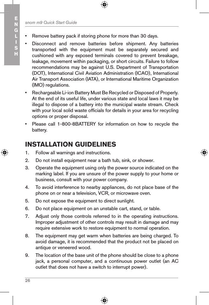 26snom m9 Quick Start GuideENGLISH•  Remove battery pack if storing phone for more than 30 days.•  Disconnect  and  remove  batteries  before  shipment.  Any  batteries transported  with  the  equipment  must  be  separately  secured  and cushioned with any  exposed terminals covered  to prevent breakage, leakage, movement within packaging, or short circuits. Failure to follow recommendations may be against U.S. Department of Transportation (DOT), International Civil Aviation Administration (ICAO), International Air Transport Association (IATA), or International Maritime Organization (IMO) regulations.•  Rechargeable Li-ion Battery Must Be Recycled or Disposed of Properly. At the end of its useful life, under various state and local laws it may be illegal to dispose of a battery into the municipal waste stream. Check with your local solid waste officials for details in your area for recycling options or proper disposal.•  Please  call  1-800-8BATTERY for information on how to recycle the battery.installation guidelines1.  Follow all warnings and instructions.2.  Do not install equipment near a bath tub, sink, or shower.3.  Operate the equipment using only the power source indicated on the marking label. If you are unsure of the power supply to your home or business, consult with your power company.4.  To avoid interference to nearby appliances, do not place base of the phone on or near a television, VCR, or microwave oven.5.  Do not expose the equipment to direct sunlight.6.  Do not place equipment on an unstable cart, stand, or table.7.  Adjust only  those controls  referred to  in the operating instructions. Improper adjustment of other controls may result in damage and may require extensive work to restore equipment to normal operation.8.  The equipment may get warm when batteries are being charged. To avoid damage, it is recommended that the product not be placed on antique or veneered wood.9.  The location of the base unit of the phone should be close to a phone jack,  a  personal  computer,  and  a  continuous  power  outlet  (an  AC outlet that does not have a switch to interrupt power).