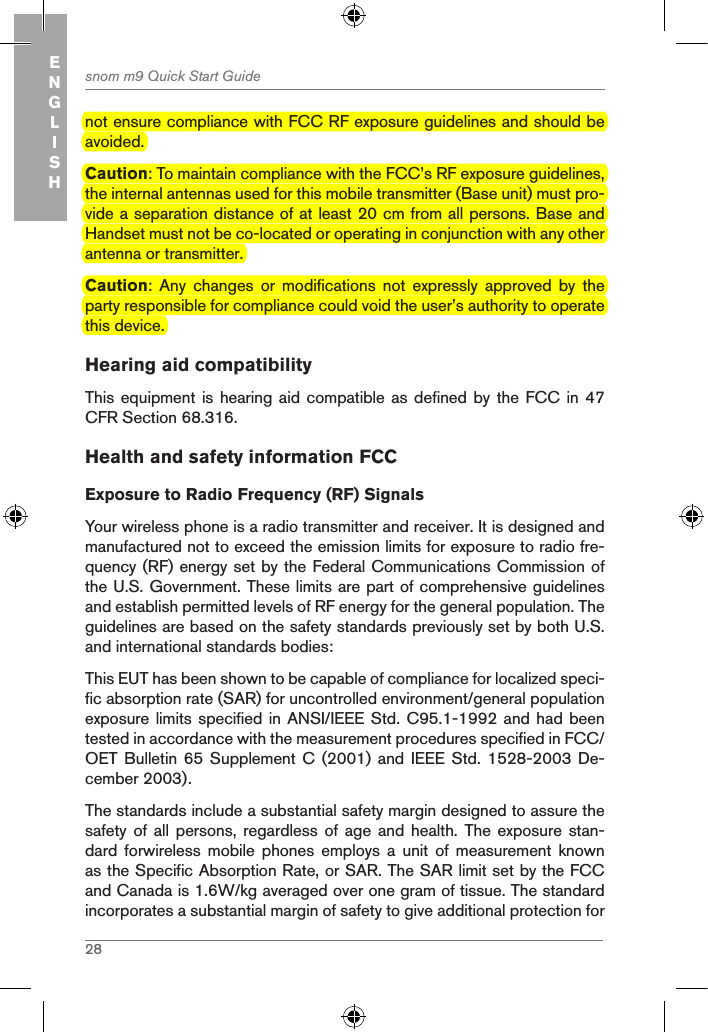 28snom m9 Quick Start GuideENGLISHnot ensure compliance with FCC RF exposure guidelines and should be avoided.Caution: To maintain compliance with the FCC’s RF exposure guidelines, the internal antennas used for this mobile transmitter (Base unit) must pro-vide a separation distance of at least 20 cm from all persons. Base and Handset must not be co-located or operating in conjunction with any other antenna or transmitter.Caution:  Any  changes  or  modifications  not  expressly  approved  by  the party responsible for compliance could void the user’s authority to operate this device. Hearing aid compatibilityThis equipment is hearing aid  compatible as defined by the  FCC in 47 CFR Section 68.316.Health and safety information FCCExposure to Radio Frequency (RF) SignalsYour wireless phone is a radio transmitter and receiver. It is designed and manufactured not to exceed the emission limits for exposure to radio fre-quency (RF) energy set by the Federal Communications Commission of the U.S. Government. These limits are part of comprehensive guidelines and establish permitted levels of RF energy for the general population. The guidelines are based on the safety standards previously set by both U.S. and international standards bodies:This EUT has been shown to be capable of compliance for localized speci-fic absorption rate (SAR) for uncontrolled environment/general population exposure limits specified in ANSI/IEEE Std. C95.1-1992 and had been tested in accordance with the measurement procedures specified in FCC/OET Bulletin 65  Supplement  C (2001) and  IEEE  Std. 1528-2003 De-cember 2003).The standards include a substantial safety margin designed to assure the safety of all persons,  regardless  of  age  and health. The exposure  stan-dard  forwireless  mobile  phones  employs  a  unit  of  measurement  known as the Specific Absorption Rate, or SAR. The SAR limit set by the FCC and Canada is 1.6W/kg averaged over one gram of tissue. The standard incorporates a substantial margin of safety to give additional protection for 