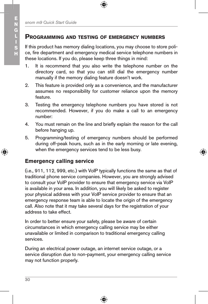 30snom m9 Quick Start GuideENGLISHprograMMing and testing of eMergencY nuMBersIf this product has memory dialing locations, you may choose to store poli-ce, fire department and emergency medical service telephone numbers in these locations. If you do, please keep three things in mind:1.  It  is  recommend  that  you  also  write  the  telephone  number  on  the directory  card,  so  that  you  can  still  dial  the  emergency  number manually if the memory dialing feature doesn’t work.2.  This feature is provided only as a convenience, and the manufacturer assumes  no  responsibility  for  customer  reliance  upon  the  memory feature.3.  Testing  the  emergency  telephone  numbers  you  have  stored  is  not recommended.  However,  if  you  do  make  a  call  to  an  emergency number:4.  You must remain on the line and briefly explain the reason for the call before hanging up.5.  Programming/testing  of  emergency  numbers  should  be  performed during off-peak hours, such as in the early morning or late evening, when the emergency services tend to be less busy.Emergency calling service(i.e., 911, 112, 999, etc.) with VoIP typically functions the same as that of traditional phone service companies. However, you are strongly advised to consult your VoIP provider to ensure that emergency service via VoIP is available in your area. In addition, you will likely be asked to register your physical address with your VoIP service provider to ensure that an emergency response team is able to locate the origin of the emergency call. Also note that it may take several days for the registration of your address to take effect.In order to better ensure your safety, please be aware of certain circumstances in which emergency calling service may be either unavailable or limited in comparison to traditional emergency calling services.During an electrical power outage, an internet service outage, or a service disruption due to non-payment, your emergency calling service may not function properly.