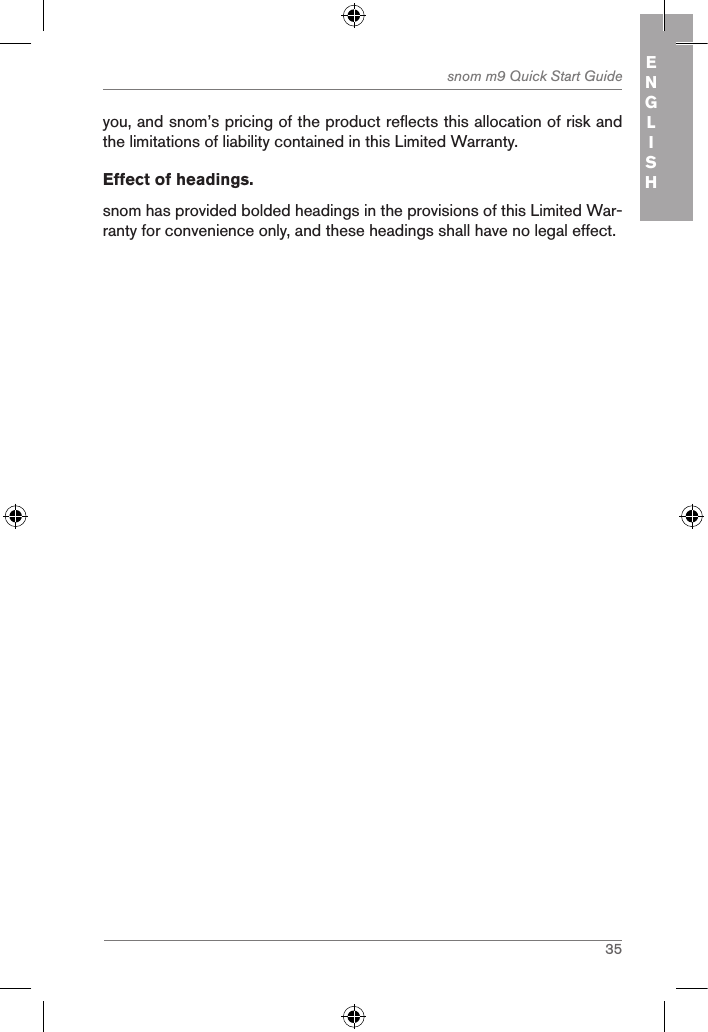 35snom m9 Quick Start Guide ENGLISHyou, and snom’s pricing of the product reflects this allocation of risk and the limitations of liability contained in this Limited Warranty.Effect of headings.snom has provided bolded headings in the provisions of this Limited War-ranty for convenience only, and these headings shall have no legal effect. 