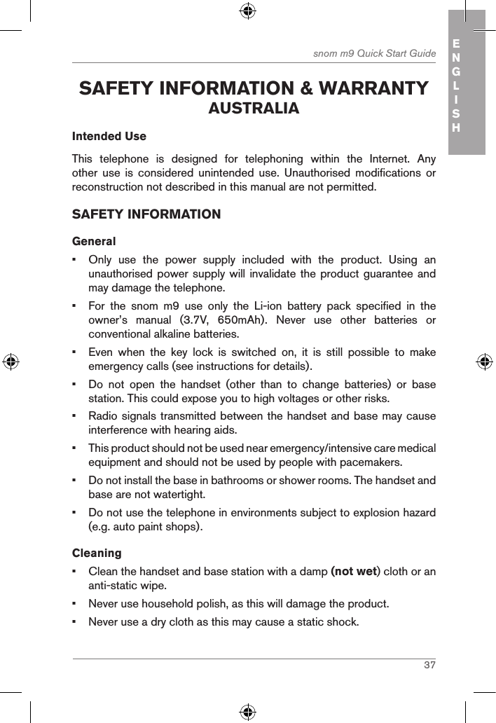 37snom m9 Quick Start Guide ENGLISH safetY inforMation &amp; WarrantY australiaIntended UseThis  telephone  is  designed  for  telephoning  within  the  Internet.  Any other  use  is  considered  unintended  use.  Unauthorised  modifications  or reconstruction not described in this manual are not permitted.SAFETY INFORMATIONGeneral•  Only  use  the  power  supply  included  with  the  product.  Using  an unauthorised power supply will invalidate the product guarantee and may damage the telephone.•  For  the  snom  m9  use  only  the  Li-ion  battery  pack  specified  in  the owner’s  manual  (3.7V,  650mAh).  Never  use  other  batteries  or conventional alkaline batteries.•  Even  when  the  key  lock  is  switched  on,  it  is  still  possible  to  make emergency calls (see instructions for details).•  Do  not  open  the  handset  (other  than  to  change  batteries)  or  base station. This could expose you to high voltages or other risks.•  Radio signals transmitted between the handset and base may cause interference with hearing aids.•  This product should not be used near emergency/intensive care medical equipment and should not be used by people with pacemakers.•  Do not install the base in bathrooms or shower rooms. The handset and base are not watertight.•  Do not use the telephone in environments subject to explosion hazard (e.g. auto paint shops).Cleaning•  Clean the handset and base station with a damp (not wet) cloth or an anti-static wipe.•  Never use household polish, as this will damage the product.•  Never use a dry cloth as this may cause a static shock.