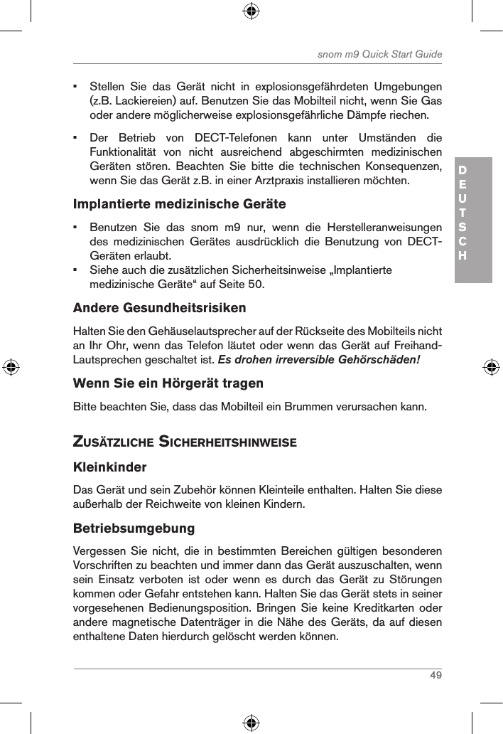 49snom m9 Quick Start GuideDEUTSCH•  Stellen  Sie  das  Gerät  nicht  in  explosionsgefährdeten  Umgebungen (z.B. Lackiereien) auf. Benutzen Sie das Mobilteil nicht, wenn Sie Gas oder andere möglicherweise explosionsgefährliche Dämpfe riechen.•  Der  Betrieb  von  DECT-Telefonen  kann  unter  Umständen  die Funktionalität  von  nicht  ausreichend  abgeschirmten  medizinischen Geräten  stören.  Beachten  Sie  bitte  die  technischen  Konsequenzen, wenn Sie das Gerät z.B. in einer Arztpraxis installieren möchten.Implantierte medizinische Geräte•  Benutzen  Sie  das  snom  m9  nur,  wenn  die  Herstelleranweisungen des  medizinischen  Gerätes  ausdrücklich  die  Benutzung  von  DECT-Geräten erlaubt.•  Siehe auch die zusätzlichen Sicherheitsinweise „Implantierte medizinische Geräte“ auf Seite 50.Andere GesundheitsrisikenHalten Sie den Gehäuselautsprecher auf der Rückseite des Mobilteils nicht an Ihr Ohr, wenn das Telefon läutet oder wenn das Gerät auf Freihand-Lautsprechen geschaltet ist. Es drohen irreversible Gehörschäden!Wenn Sie ein Hörgerät tragenBitte beachten Sie, dass das Mobilteil ein Brummen verursachen kann. ZusÄtZliche sicherheitshinWeiseKleinkinderDas Gerät und sein Zubehör können Kleinteile enthalten. Halten Sie diese außerhalb der Reichweite von kleinen Kindern.BetriebsumgebungVergessen Sie nicht, die in  bestimmten  Bereichen  gültigen  besonderen Vorschriften zu beachten und immer dann das Gerät auszuschalten, wenn sein  Einsatz  verboten  ist  oder  wenn  es  durch  das  Gerät  zu  Störungen kommen oder Gefahr entstehen kann. Halten Sie das Gerät stets in seiner vorgesehenen  Bedienungsposition.  Bringen  Sie  keine  Kreditkarten  oder andere magnetische Datenträger in die Nähe des Geräts, da auf diesen enthaltene Daten hierdurch gelöscht werden können.