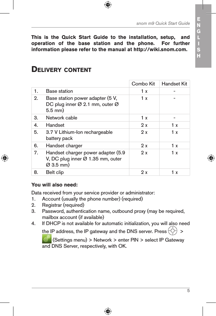 5snom m9 Quick Start Guide ENGLISH This  is  the  Quick  Start  Guide  to  the  installation,  setup,    and operation  of  the  base  station  and  the  phone.    For  further information please refer to the manual at http://wiki.snom.com.deliVerY contentCombo Kit Handset Kit1. Base station 1 x -2. Base station power adapter (5 V, DC plug inner Ø 2.1 mm, outer Ø 5.5 mm)1 x -3. Network cable 1 x -4. Handset 2 x 1 x5. 3.7 V Lithium-Ion rechargeable battery pack2 x 1 x6. Handset charger 2 x 1 x7. Handset charger power adapter (5.9 V, DC plug inner Ø 1.35 mm, outer Ø 3.5 mm)2 x 1 x8. Belt clip 2 x 1 xYou will also need:Data received from your service provider or administrator:1.  Account (usually the phone number) (required)2.  Registrar (required)3.  Password, authentication name, outbound proxy (may be required, mailbox account (if available)4.  If DHCP is not available for automatic initialization, you will also need the IP address, the IP gateway and the DNS server. Press    &gt;   (Settings menu) &gt; Network &gt; enter PIN &gt; select IP Gateway and DNS Server, respectively, with OK.