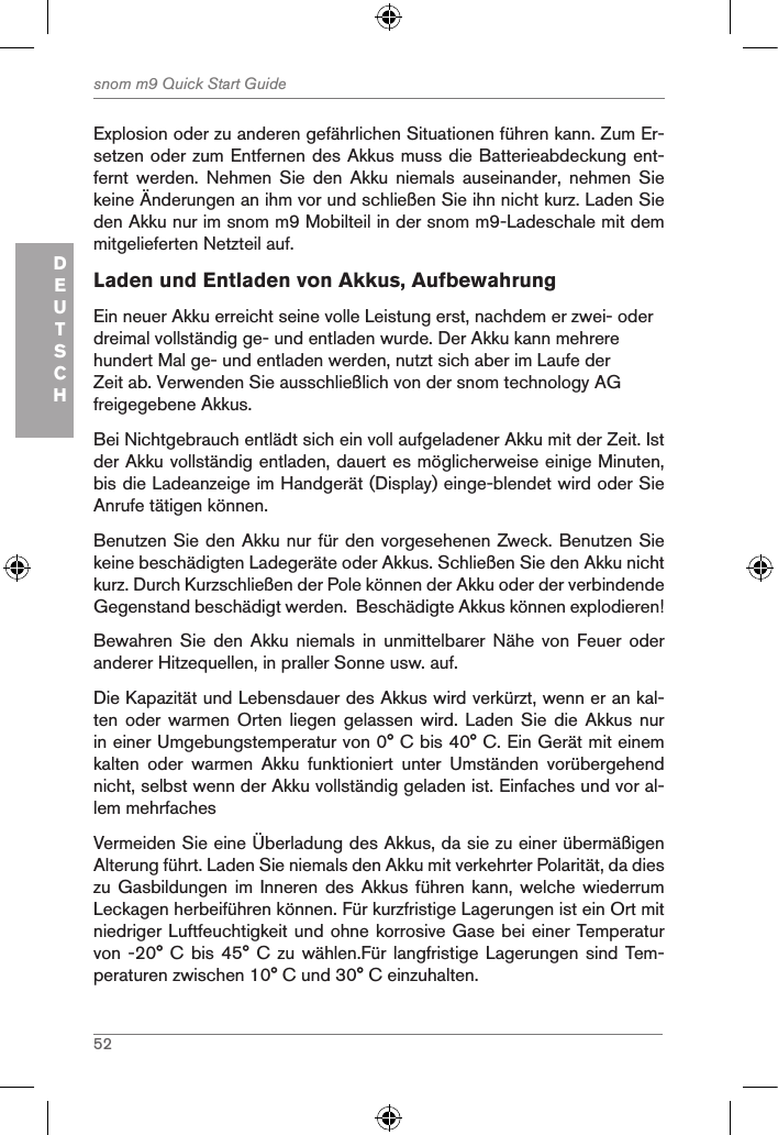 52snom m9 Quick Start GuideDEUTSCHExplosion oder zu anderen gefährlichen Situationen führen kann. Zum Er-setzen oder zum Entfernen des Akkus muss die Batterieabdeckung ent-fernt  werden.  Nehmen  Sie  den  Akku  niemals  auseinander,  nehmen  Sie keine Änderungen an ihm vor und schließen Sie ihn nicht kurz. Laden Sie den Akku nur im snom m9 Mobilteil in der snom m9-Ladeschale mit dem mitgelieferten Netzteil auf.Laden und Entladen von Akkus, AufbewahrungEin neuer Akku erreicht seine volle Leistung erst, nachdem er zwei- oder dreimal vollständig ge- und entladen wurde. Der Akku kann mehrere hundert Mal ge- und entladen werden, nutzt sich aber im Laufe der Zeit ab. Verwenden Sie ausschließlich von der snom technology AG freigegebene Akkus.Bei Nichtgebrauch entlädt sich ein voll aufgeladener Akku mit der Zeit. Ist der Akku vollständig entladen, dauert es möglicherweise einige Minuten, bis die Ladeanzeige im Handgerät (Display) einge-blendet wird oder Sie Anrufe tätigen können.Benutzen Sie den Akku nur für den vorgesehenen Zweck. Benutzen Sie keine beschädigten Ladegeräte oder Akkus. Schließen Sie den Akku nicht kurz. Durch Kurzschließen der Pole können der Akku oder der verbindende Gegenstand beschädigt werden.  Beschädigte Akkus können explodieren!Bewahren  Sie  den  Akku  niemals  in  unmittelbarer  Nähe  von  Feuer  oder anderer Hitzequellen, in praller Sonne usw. auf.Die Kapazität und Lebensdauer des Akkus wird verkürzt, wenn er an kal-ten oder warmen Orten liegen  gelassen  wird.  Laden  Sie die Akkus nur in einer Umgebungstemperatur von 0° C bis 40° C. Ein Gerät mit einem kalten  oder  warmen  Akku  funktioniert  unter  Umständen  vorübergehend nicht, selbst wenn der Akku vollständig geladen ist. Einfaches und vor al-lem mehrfaches Vermeiden Sie eine Überladung des Akkus, da sie zu einer übermäßigen Alterung führt. Laden Sie niemals den Akku mit verkehrter Polarität, da dies zu Gasbildungen im Inneren  des  Akkus führen kann, welche  wiederrum Leckagen herbeiführen können. Für kurzfristige Lagerungen ist ein Ort mit niedriger Luftfeuchtigkeit und ohne korrosive Gase bei einer Temperatur von -20° C bis 45°  C zu wählen.Für  langfristige Lagerungen  sind Tem-peraturen zwischen 10° C und 30° C einzuhalten. 