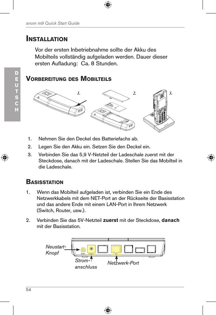 54snom m9 Quick Start GuideDEUTSCHinstallationVor der ersten Inbetriebnahme sollte der Akku des Mobilteils vollständig aufgeladen werden. Dauer dieser ersten Aufladung:  Ca. 8 Stunden.VorBereitung des MoBilteils3.1. 2.snom     rechargeableLithium-Ionbattery      1.  Nehmen Sie den Deckel des Batteriefachs ab.2.  Legen Sie den Akku ein. Setzen Sie den Deckel ein.3.  Verbinden Sie das 5,9 V-Netzteil der Ladeschale zuerst mit der Steckdose, danach mit der Ladeschale. Stellen Sie das Mobilteil in die Ladeschale.Basisstation1.  Wenn das Mobilteil aufgeladen ist, verbinden Sie ein Ende des Netzwerkkabels mit dem NET-Port an der Rückseite der Basisstation und das andere Ende mit einem LAN-Port in Ihrem Netzwerk (Switch, Router, usw.).2.  Verbinden Sie das 5V-Netzteil zuerst mit der Steckdose, danach mit der Basisstation.NETRESET 5V        DCNET5V        DCStrom-anschlussNeustart-KnopfNetzwerk-Port