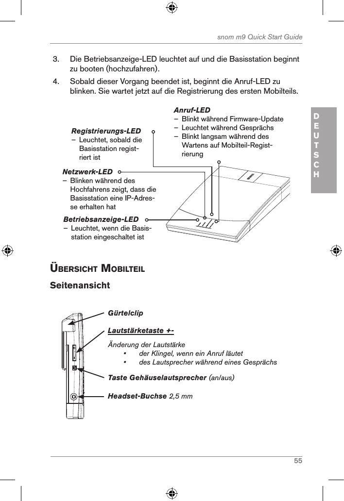 55snom m9 Quick Start GuideDEUTSCH3.  Die Betriebsanzeige-LED leuchtet auf und die Basisstation beginnt zu booten (hochzufahren).4.  Sobald dieser Vorgang beendet ist, beginnt die Anruf-LED zu blinken. Sie wartet jetzt auf die Registrierung des ersten Mobilteils.Betriebsanzeige-LED  – Leuchtet, wenn die Basis-station eingeschaltet istAnruf-LED  – Blinkt während Firmware-Update  – Leuchtet während Gesprächs – Blinkt langsam während des Wartens auf Mobilteil-Regist-rierungRegistrierungs-LED – Leuchtet, sobald die Basisstation regist-riert istNetzwerk-LED                  – Blinken während des Hochfahrens zeigt, dass die  Basisstation eine IP-Adres-se erhalten hatÜBersicht MoBilteilSeitenansichtGürtelclipLautstärketaste +-Änderung der Lautstärke •  der Klingel, wenn ein Anruf läutet•   des Lautsprecher während eines GesprächsHeadset-Buchse 2,5 mmTaste Gehäuselautsprecher (an/aus)