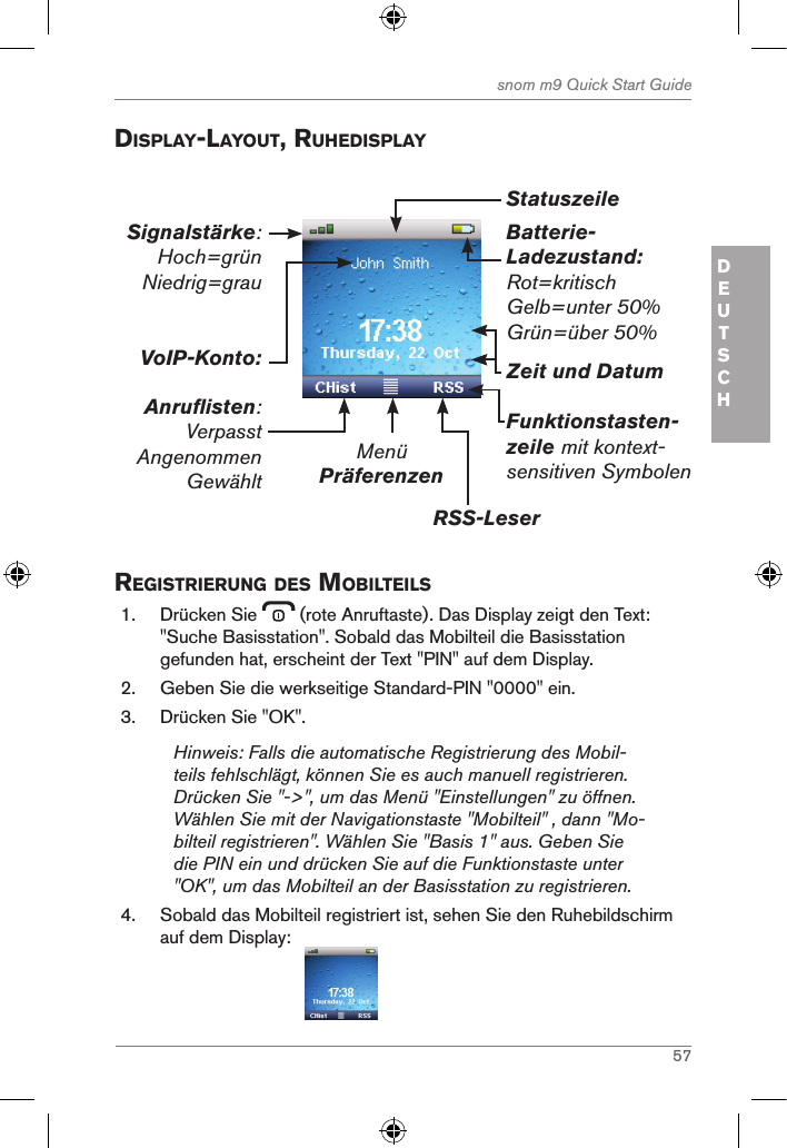 57snom m9 Quick Start GuideDEUTSCH displaY-laYout, ruhedisplaYBatterie-Ladezustand:Rot=kritischGelb=unter 50%Grün=über 50%MenüPräferenzenRSS-LeserFunktionstasten-zeile mit kontext-sensitiven SymbolenZeit und DatumVoIP-Konto:Anruflisten:VerpasstAngenommenGewähltSignalstärke: Hoch=grün Niedrig=grau Statuszeile registrierung des MoBilteils1.  Drücken Sie   (rote Anruftaste). Das Display zeigt den Text: &quot;Suche Basisstation&quot;. Sobald das Mobilteil die Basisstation gefunden hat, erscheint der Text &quot;PIN&quot; auf dem Display.2.  Geben Sie die werkseitige Standard-PIN &quot;0000&quot; ein. 3.  Drücken Sie &quot;OK&quot;.Hinweis: Falls die automatische Registrierung des Mobil-teils fehlschlägt, können Sie es auch manuell registrieren. Drücken Sie &quot;-&gt;&quot;, um das Menü &quot;Einstellungen&quot; zu öffnen. Wählen Sie mit der Navigationstaste &quot;Mobilteil&quot; , dann &quot;Mo-bilteil registrieren&quot;. Wählen Sie &quot;Basis 1&quot; aus. Geben Sie die PIN ein und drücken Sie auf die Funktionstaste unter &quot;OK&quot;, um das Mobilteil an der Basisstation zu registrieren.4.  Sobald das Mobilteil registriert ist, sehen Sie den Ruhebildschirm auf dem Display:                                      