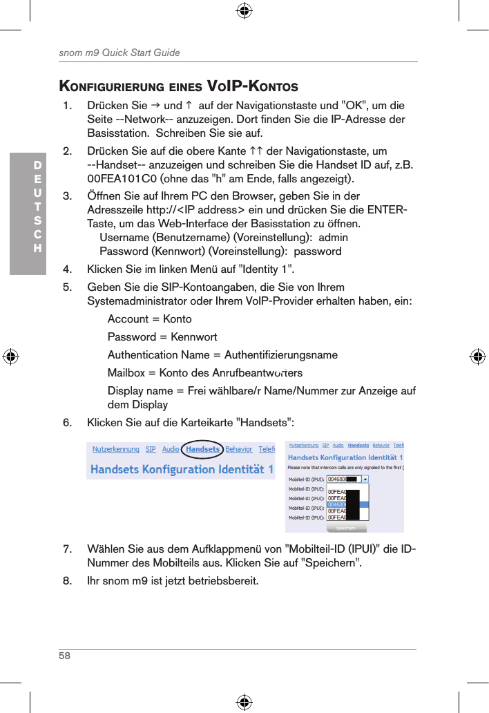 58snom m9 Quick Start GuideDEUTSCHKonfigurierung eines Voip-Kontos1.  Drücken Sie  und   auf der Navigationstaste und &quot;OK&quot;, um die Seite --Network-- anzuzeigen. Dort finden Sie die IP-Adresse der Basisstation.  Schreiben Sie sie auf.2.  Drücken Sie auf die obere Kante  der Navigationstaste, um --Handset-- anzuzeigen und schreiben Sie die Handset ID auf, z.B. 00FEA101C0 (ohne das &quot;h&quot; am Ende, falls angezeigt).3.  Öffnen Sie auf Ihrem PC den Browser, geben Sie in der Adresszeile http://&lt;IP address&gt; ein und drücken Sie die ENTER-Taste, um das Web-Interface der Basisstation zu öffnen.    Username (Benutzername) (Voreinstellung):  admin    Password (Kennwort) (Voreinstellung):  password4.  Klicken Sie im linken Menü auf &quot;Identity 1&quot;.5.  Geben Sie die SIP-Kontoangaben, die Sie von Ihrem Systemadministrator oder Ihrem VoIP-Provider erhalten haben, ein:Account = KontoPassword = KennwortAuthentication Name = AuthentifizierungsnameMailbox = Konto des Anrufbeantworters Display name = Frei wählbare/r Name/Nummer zur Anzeige auf dem Display 6.  Klicken Sie auf die Karteikarte &quot;Handsets&quot;:     7.  Wählen Sie aus dem Aufklappmenü von &quot;Mobilteil-ID (IPUI)&quot; die ID-Nummer des Mobilteils aus. Klicken Sie auf &quot;Speichern&quot;.8.  Ihr snom m9 ist jetzt betriebsbereit.