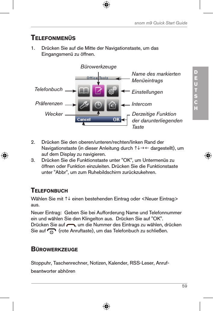 59snom m9 Quick Start GuideDEUTSCHtelefonMenÜs1.  Drücken Sie auf die Mitte der Navigationstaste, um das Eingangsmenü zu öffnen.Einstellungen Name des markierten MenüeintragsDerzeitige Funktion der darunterliegenden TasteTelefonbuchPräferenzenWeckerBürowerkzeugeIntercom2.  Drücken Sie den oberen/unteren/rechten/linken Rand der Navigationstaste (in dieser Anleitung durch  dargestellt), um auf dem Display zu navigieren.3.  Drücken Sie die Funktionstaste unter &quot;OK&quot;, um Untermenüs zu öffnen oder Funktion einzuleiten. Drücken Sie die Funktionstaste unter &quot;Abbr&quot;, um zum Ruhebildschirm zurückzukehren.telefonBuchWählen Sie mit  einen bestehenden Eintrag oder &lt;Neuer Eintrag&gt; aus.  Neuer Eintrag:  Geben Sie bei Aufforderung Name und Telefonnummer ein und wählen Sie den Klingelton aus.  Drücken Sie auf &quot;OK&quot;.Drücken Sie auf  , um die Nummer des Eintrags zu wählen, drücken Sie auf    (rote Anruftaste), um das Telefonbuch zu schließen.BÜroWerKZeugeStoppuhr, Taschenrechner, Notizen, Kalender, RSS-Leser, Anruf-beantworter abhören