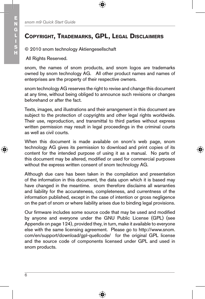 6snom m9 Quick Start GuideENGLISHcopYright, tradeMarKs, gpl, legal disclaiMers© 2010 snom technology Aktiengesellschaft  All Rights Reserved.snom,  the  names  of  snom  products,  and  snom  logos  are  trademarks owned by snom technology AG.   All other product names and names of enterprises are the property of their respective owners. snom technology AG reserves the right to revise and change this document at any time, without being obliged to announce such revisions or changes beforehand or after the fact.Texts, images, and illustrations and their arrangement in this document are subject to the protection of copyrights and other legal rights worldwide.  Their  use,  reproduction,  and  transmittal  to  third  parties  without  express written permission may result in legal proceedings in the criminal courts as well as civil courts. When  this  document  is  made  available  on  snom’s  web  page,  snom technology AG gives its permission to download and print copies of its content for the intended purpose of using  it  as  a  manual.    No  parts  of this document may be altered, modified or used for commercial purposes without the express written consent of snom technology AG. Although  due  care  has  been  taken  in  the  compilation  and  presentation of the information in this document, the data upon which it is based may have changed in the meantime.  snom therefore disclaims all warranties and liability  for the  accurateness, completeness,  and currentness  of the information published, except in the case of intention or gross negligence on the part of snom or where liability arises due to binding legal provisions.Our firmware includes some source code that may be used and modified by  anyone  and  everyone  under  the  GNU  Public  License  (GPL)  (see Appendix on page 124), provided they, in turn, make it available to everyone else with the same licensing agreement.  Please go to http://www.snom.com/en/support/download/gpl-quellcode/    for  the  original  GPL  license and  the  source  code  of  components  licensed  under  GPL  and  used  in snom products.