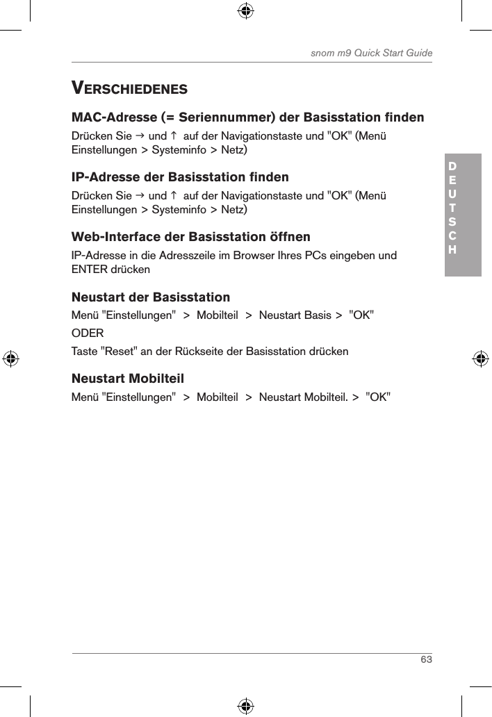 63snom m9 Quick Start GuideDEUTSCHVerschiedenesMAC-Adresse (= Seriennummer) der Basisstation findenDrücken Sie  und   auf der Navigationstaste und &quot;OK&quot; (Menü Einstellungen &gt; Systeminfo &gt; Netz)IP-Adresse der Basisstation findenDrücken Sie  und   auf der Navigationstaste und &quot;OK&quot; (Menü Einstellungen &gt; Systeminfo &gt; Netz)Web-Interface der Basisstation öffnenIP-Adresse in die Adresszeile im Browser Ihres PCs eingeben und ENTER drückenNeustart der BasisstationMenü &quot;Einstellungen&quot;  &gt;  Mobilteil  &gt;  Neustart Basis &gt;  &quot;OK&quot;ODERTaste &quot;Reset&quot; an der Rückseite der Basisstation drückenNeustart MobilteilMenü &quot;Einstellungen&quot;  &gt;  Mobilteil  &gt;  Neustart Mobilteil. &gt;  &quot;OK&quot;