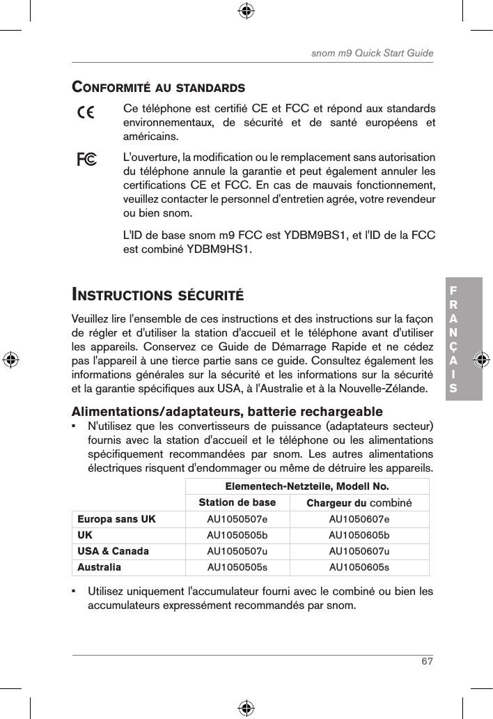 67snom m9 Quick Start GuideFRANÇAISconforMitÉ au standardsCe téléphone est certifié CE et FCC et répond aux standards environnementaux,  de  sécurité  et  de  santé  européens  et américains.L&apos;ouverture, la modification ou le remplacement sans autorisation du téléphone annule la garantie et peut également annuler les certifications CE  et FCC. En cas de mauvais fonctionnement, veuillez contacter le personnel d&apos;entretien agrée, votre revendeur ou bien snom.L&apos;ID de base snom m9 FCC est YDBM9BS1, et l&apos;ID de la FCC est combiné YDBM9HS1.instructions sÉcuritÉVeuillez lire l&apos;ensemble de ces instructions et des instructions sur la façon de  régler  et  d&apos;utiliser  la  station  d&apos;accueil  et  le  téléphone  avant  d&apos;utiliser les  appareils.  Conservez  ce  Guide  de  Démarrage  Rapide  et  ne  cédez pas l&apos;appareil à une tierce partie sans ce guide. Consultez également les informations générales  sur la  sécurité et  les informations  sur la sécurité et la garantie spécifiques aux USA, à l&apos;Australie et à la Nouvelle-Zélande. Alimentations/adaptateurs, batterie rechargeable•  N&apos;utilisez que les convertisseurs  de  puissance (adaptateurs secteur) fournis avec la station  d&apos;accueil  et  le téléphone ou les  alimentations spécifiquement  recommandées  par  snom.  Les  autres  alimentations électriques risquent d&apos;endommager ou même de détruire les appareils.Elementech-Netzteile, Modell No.Station de base Chargeur du combiné Europa sans UK AU1050507e AU1050607eUK AU1050505b AU1050605bUSA &amp; Canada AU1050507u AU1050607uAustralia AU1050505s AU1050605s•  Utilisez uniquement l&apos;accumulateur fourni avec le combiné ou bien les accumulateurs expressément recommandés par snom.