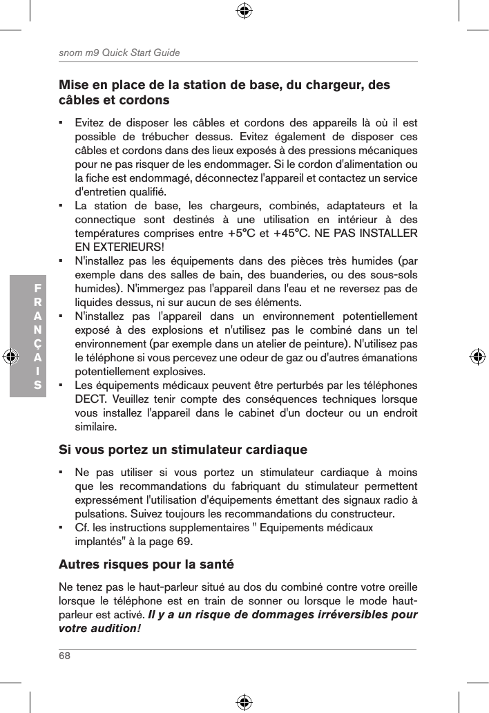 68snom m9 Quick Start GuideFRANÇAISMise en place de la station de base, du chargeur, des câbles et cordons•  Evitez  de  disposer  les  câbles  et  cordons  des  appareils  là  où  il  est possible  de  trébucher  dessus.  Evitez  également  de  disposer  ces câbles et cordons dans des lieux exposés à des pressions mécaniques pour ne pas risquer de les endommager. Si le cordon d&apos;alimentation ou la fiche est endommagé, déconnectez l&apos;appareil et contactez un service d&apos;entretien qualifié.•  La  station  de  base,  les  chargeurs,  combinés,  adaptateurs  et  la connectique  sont  destinés  à  une  utilisation  en  intérieur  à  des températures comprises entre +5°C et +45°C. NE PAS INSTALLER EN EXTERIEURS!•  N&apos;installez  pas  les  équipements  dans  des  pièces  très  humides  (par exemple dans des salles de bain, des  buanderies, ou des sous-sols humides). N&apos;immergez pas l&apos;appareil dans l&apos;eau et ne reversez pas de liquides dessus, ni sur aucun de ses éléments.•  N&apos;installez  pas  l&apos;appareil  dans  un  environnement  potentiellement exposé  à  des  explosions  et  n&apos;utilisez  pas  le  combiné  dans  un  tel environnement (par exemple dans un atelier de peinture). N&apos;utilisez pas le téléphone si vous percevez une odeur de gaz ou d&apos;autres émanations potentiellement explosives.•  Les équipements médicaux peuvent être perturbés par les téléphones DECT.  Veuillez  tenir  compte  des  conséquences  techniques  lorsque vous  installez  l&apos;appareil  dans  le  cabinet  d&apos;un  docteur  ou  un  endroit similaire.Si vous portez un stimulateur cardiaque•  Ne  pas  utiliser  si  vous  portez  un  stimulateur  cardiaque  à  moins que  les  recommandations  du  fabriquant  du  stimulateur  permettent expressément l&apos;utilisation d&apos;équipements émettant des signaux radio à pulsations. Suivez toujours les recommandations du constructeur.•  Cf. les instructions supplementaires &quot; Equipements médicaux implantés&quot; à la page 69.Autres risques pour la santéNe tenez pas le haut-parleur situé au dos du combiné contre votre oreille lorsque  le  téléphone  est  en  train  de  sonner  ou  lorsque  le  mode  haut-parleur est activé. Il y a un risque de dommages irréversibles pour votre audition!