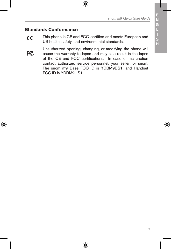 7snom m9 Quick Start Guide ENGLISHStandards ConformanceThis phone is CE and FCC-certified and meets European and US health, safety, and environmental standards. Unauthorized opening, changing, or modifying the phone will cause the warranty to lapse and may also result in the lapse of  the  CE  and  FCC  certifications.    In  case  of  malfunction contact  authorized  service  personnel,  your  seller,  or  snom.The  snom  m9  Base  FCC  ID  is  YDBM9BS1,  and  Handset FCC ID is YDBM9HS1   