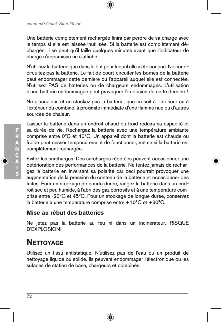 72snom m9 Quick Start GuideFRANÇAISUne batterie complètement rechargée finira par perdre de sa charge avec le temps si elle est laissée inutilisée. Si la batterie est complètement dé-chargée, il se peut qu&apos;il faille quelques minutes avant que l&apos;indicateur de charge n&apos;apparaisse ne s&apos;affiche.N&apos;utilisez la batterie que dans le but pour lequel elle a été conçue. Ne court-circuitez pas la batterie. Le fait de court-circuiter les bornes de la batterie peut endommager cette dernière ou l&apos;appareil auquel elle est connectée. N&apos;utilisez  PAS  de  batteries  ou  de  chargeurs  endommagés.  L&apos;utilisation d&apos;une batterie endommagée peut provoquer l&apos;explosion de cette dernière!Ne placez pas et ne stockez pas la batterie, que ce soit à l&apos;intérieur ou à l&apos;extérieur du combiné, à proximité immédiate d&apos;une flamme nue ou d&apos;autres sources de chaleur.Laisser la batterie dans un endroit chaud ou froid réduira sa capacité et sa  durée  de  vie.  Rechargez  la  batterie  avec  une  température  ambiante comprise entre 0°C et 40°C. Un appareil dont la batterie est chaude ou froide peut cesser temporairement de fonctionner, même si la batterie est complètement rechargée. Evitez les surcharges. Des surcharges répétées peuvent occasionner une détérioration des performances de la batterie. Ne tentez jamais de rechar-gez  la  batterie  en  inversant  sa  polarité  car  ceci  pourrait  provoquer  une augmentation de la pression du contenu de la batterie et occasionner des fuites. Pour un stockage de courte durée, rangez la batterie dans un end-roit sec et peu humide, à l&apos;abri des gaz corrosifs et à une température com-prise entre -20°C et 45°C. Pour un stockage de longue durée, conservez la batterie à une température comprise entre +10°C et +30°C.Mise au rébut des batteriesNe  jetez  pas  la  batterie  au  feu  ni  dans  un  incinérateur.  RISQUE D&apos;EXPLOSION!nettoYageUtilisez  un  tissu  antistatique.  N&apos;utilisez  pas  de  l&apos;eau  ou  un  produit  de nettoyage liquide ou solide. Ils peuvent endommager l&apos;éléctronique ou les sufaces de station de base, chargeurs et combinés.