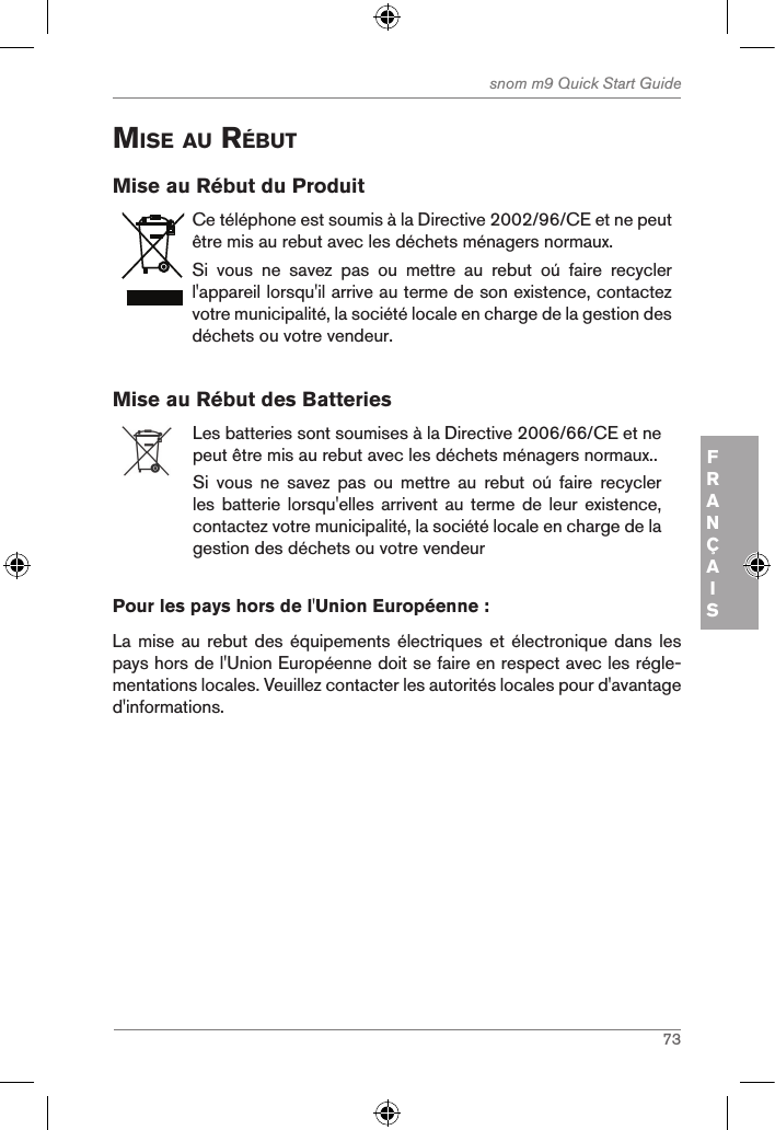 73snom m9 Quick Start GuideFRANÇAISMise au rÉButMise au Rébut du ProduitCe téléphone est soumis à la Directive 2002/96/CE et ne peut être mis au rebut avec les déchets ménagers normaux.Si  vous  ne  savez  pas  ou  mettre  au  rebut  oú  faire  recycler l&apos;appareil lorsqu&apos;il arrive au terme de son existence, contactez votre municipalité, la société locale en charge de la gestion des déchets ou votre vendeur.Mise au Rébut des BatteriesLes batteries sont soumises à la Directive 2006/66/CE et ne peut être mis au rebut avec les déchets ménagers normaux..Si  vous  ne  savez  pas  ou  mettre  au  rebut  oú  faire  recycler les batterie lorsqu&apos;elles arrivent au  terme de leur existence, contactez votre municipalité, la société locale en charge de la gestion des déchets ou votre vendeurPour les pays hors de l&apos;Union Européenne :La mise  au rebut des équipements électriques  et électronique  dans les pays hors de l&apos;Union Européenne doit se faire en respect avec les régle-mentations locales. Veuillez contacter les autorités locales pour d&apos;avantage d&apos;informations.