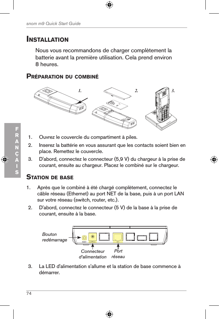 74snom m9 Quick Start GuideFRANÇAISinstallationNous vous recommandons de charger complètement la batterie avant la première utilisation. Cela prend environ 8 heures.prÉparation du coMBinÉ3.1. 2.snom     rechargeableLithium-Ionbattery      1.  Ouvrez le couvercle du compartiment à piles.2.  Inserez la battérie en vous assurant que les contacts soient bien en place. Remettez le couvercle.3.  D&apos;abord, connectez le connecteur (5,9 V) du chargeur à la prise de courant, ensuite au chargeur. Placez le combiné sur le chargeur.station de Base1.  Après que le combiné à été chargé complètement, connectez le câble réseau (Ethernet) au port NET de la base, puis à un port LAN sur votre réseau (switch, router, etc.).2.  D&apos;abord, connectez le connecteur (5 V) de la base à la prise de courant, ensuite à la base.NETRESET 5V        DCNET5V        DCConnecteur d‘alimentationBouton redémarragePort réseau3.  La LED d&apos;alimentation s&apos;allume et la station de base commence à démarrer.