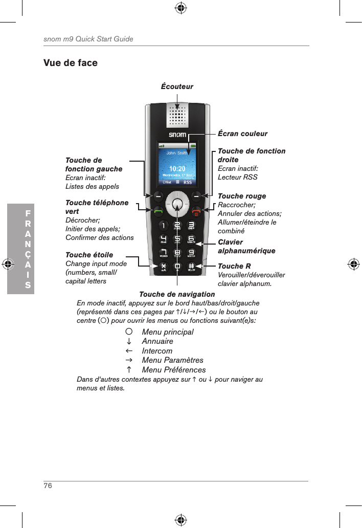 76snom m9 Quick Start GuideFRANÇAISVue de faceTouche de navigation          En mode inactif, appuyez sur le bord haut/bas/droit/gauche (représenté dans ces pages par ///) ou le bouton au centre () pour ouvrir les menus ou fonctions suivant(e)s:Menu principalAnnuaireIntercomMenu ParamètresMenu PréférencesDans d‘autres contextes appuyez sur  ou  pour naviger au menus et listes.Touche téléphone vertDécrocher;Initier des appels;Confirmer des actionsTouche de fonction gaucheEcran inactif: Listes des appelsTouche de fonction droiteEcran inactif: Lecteur RSSTouche rougeRaccrocher;Annuler des actions;Allumer/éteindre le combinéÉcouteurÉcran couleurClavier alphanumériqueTouche RVerouiller/déverouiller clavier alphanum.Touche étoileChange input mode (numbers, small/ capital letters 