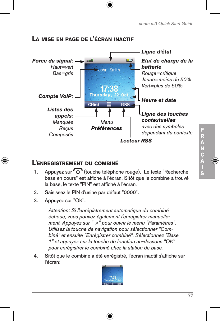 77snom m9 Quick Start GuideFRANÇAISla Mise en page de l’Écran inactifEtat de charge de la batterieRouge=critiqueJaune=moins de 50%Vert=plus de 50%MenuPréférencesLecteur RSSLigne des touches contextuelles avec des symboles dependant du contexteHeure et dateCompte VoIP:Listes des appels:ManquésReçusComposésForce du signal: Haut=vert Bas=grisLigne d‘étatl&apos;enregistreMent du coMBinÉ1.  Appuyez sur   (touche téléphone rouge).  Le texte &quot;Recherche base en cours&quot; est affiche à l&apos;écran. Sitôt que le combine a trouvé la base, le texte &quot;PIN&quot; est affiché à l&apos;écran.2.  Saisissez le PIN d&apos;usine par défaut &quot;0000&quot;.3.  Appuyez sur &quot;OK&quot;.Attention: Si l&apos;enrégistrement automatique du combiné échoue, vous pouvez également l&apos;enrégistrer manuelle-ment. Appuyez sur &quot;-&gt;&quot; pour ouvrir le menu &quot;Paramètres&quot;. Utilisez la touche de navigation pour sélectionner &quot;Com-biné&quot; et ensuite &quot;Enrégistrer combiné&quot;. Sélectionnez &quot;Base 1&quot; et appuyez sur la touche de fonction au-dessous &quot;OK&quot; pour enrégistrer le combiné chez la station de base.4.  Sitôt que le combine a été enrégistré, l&apos;écran inactif s&apos;affiche sur l&apos;écran: