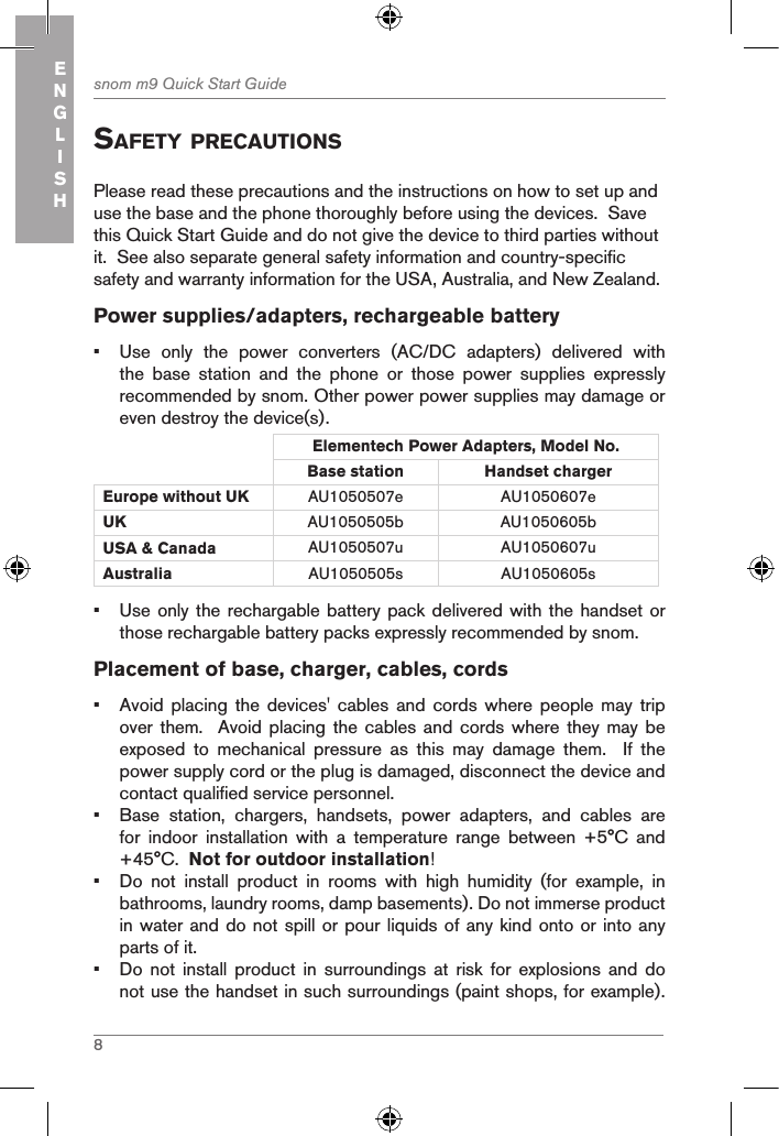 8snom m9 Quick Start GuideENGLISHsafetY precautionsPlease read these precautions and the instructions on how to set up and use the base and the phone thoroughly before using the devices.  Save this Quick Start Guide and do not give the device to third parties without it.  See also separate general safety information and country-specific safety and warranty information for the USA, Australia, and New Zealand. Power supplies/adapters, rechargeable battery•  Use  only  the  power  converters  (AC/DC  adapters)  delivered  with the  base  station  and  the  phone  or  those  power  supplies  expressly recommended by snom. Other power power supplies may damage or even destroy the device(s).Elementech Power Adapters, Model No.Base station Handset charger Europe without UK AU1050507e AU1050607eUK AU1050505b AU1050605bUSA &amp; Canada AU1050507u AU1050607uAustralia AU1050505s AU1050605s•  Use only the rechargable battery pack delivered with the handset or those rechargable battery packs expressly recommended by snom.Placement of base, charger, cables, cords•  Avoid  placing the devices&apos; cables and cords where people may trip over them.  Avoid  placing  the cables and cords  where  they may be exposed  to  mechanical  pressure  as  this  may  damage  them.    If  the power supply cord or the plug is damaged, disconnect the device and contact qualified service personnel.•  Base  station,  chargers,  handsets,  power  adapters,  and  cables  are for  indoor  installation  with  a  temperature  range  between  +5°C  and +45°C.  Not for outdoor installation!•  Do  not  install  product  in  rooms  with  high  humidity  (for  example,  in bathrooms, laundry rooms, damp basements). Do not immerse product  in water and do not spill or pour liquids of any kind onto or into any parts of it.•  Do  not  install  product  in  surroundings  at  risk  for  explosions  and  do not use the handset in such surroundings (paint shops, for example). 