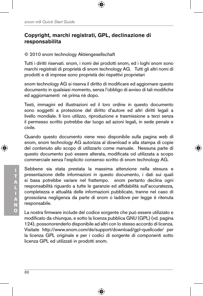 86snom m9 Quick Start GuideITALIANOCopyright, marchi registrati, GPL, declinazione di responsabilita© 2010 snom technology Aktiengesellschaft Tutti i diritti riservati. snom, i nomi dei prodotti snom, ed i loghi snom sono marchi registrati di proprietà di snom technology AG.   Tutti gli altri nomi di prodotti e di imprese sono proprietà dei rispettivi proprietarisnom technology AG si riserva il diritto di modificare ed aggiornare questo documento in qualsiasi momento, senza l’obbligo di avviso di tali modifiche ed aggiornamenti  nè prima nè dopo. Testi,  immagini  ed  illustrazioni  ed  il  loro  ordine  in  questo  documento sono  soggetti  a  protezione  del  diritto  d’autore  ed  altri  diritti  legali  a livello mondiale. Il loro utilizzo,  riproduzione e trasmissione  a terzi senza il permesso scritto potrebbe dar luogo ad azioni legali, in sede penale e civile.Quando  questo  documento  viene  reso  disponibile  sulla  pagina  web  di snom, snom technology AG autorizza al download e alla stampa di copie del contenuto allo scopo di utilizzarlo come manuale.  Nessuna parte di questo documento può essere alterata, modificata od utilizzata a scopo commerciale senza l’esplicito consenso scritto di snom technology AG.Sebbene  sia  stata  prestata  la  massima  attenzione  nella  stesura  e presentazione  delle  informazioni  in  questo  documento,  i  dati  sui  quali si  basa  potrebbe  variare  nel  frattempo.    snom  pertanto  declina  ogni responsabilità riguardo a tutte le garanzie ed affidabilità sull’accuratezza, completezza e attualità  delle  informazioni pubblicate, tranne nel  caso di grossolana negligenza da parte di  snom o laddove per legge  è ritenuta responsabile. La nostra firmware include del codice sorgente che può essere utilizzato e modificato da chiunque, e sotto la licenza pubblica GNU (GPL) (vd. pagina 124), possonorenderlo disponibile ad altri con lo stesso accordo di licenza.  Visitate  http://www.snom.com/de/support/download/gpl-quellcode/  per la licenza GPL originale e  per  i  codici  di  sorgente di componenti sotto licenza GPL ed utilizzati in prodotti snom.