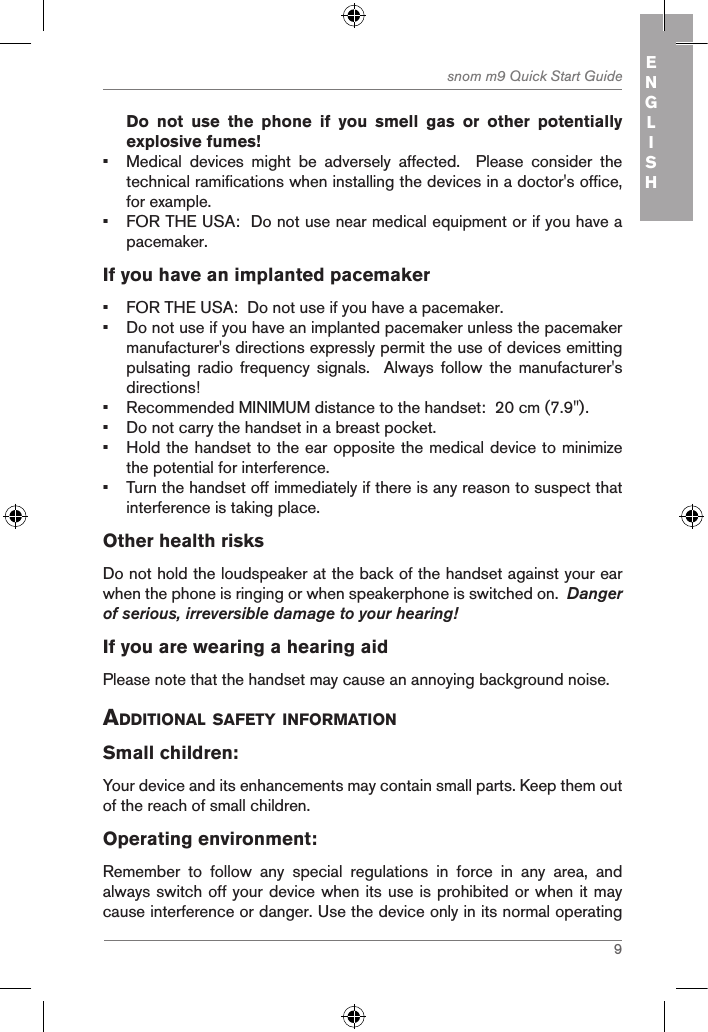 9snom m9 Quick Start Guide ENGLISHDo  not  use  the  phone  if  you  smell  gas  or  other  potentially explosive fumes!•  Medical  devices  might  be  adversely  affected.    Please  consider  the technical ramifications when installing the devices in a doctor&apos;s office, for example.•  FOR THE USA:  Do not use near medical equipment or if you have a pacemaker.If you have an implanted pacemaker•  FOR THE USA:  Do not use if you have a pacemaker.•  Do not use if you have an implanted pacemaker unless the pacemaker manufacturer&apos;s directions expressly permit the use of devices emitting pulsating  radio  frequency  signals.    Always  follow  the  manufacturer&apos;s directions! •  Recommended MINIMUM distance to the handset:  20 cm (7.9&quot;).•  Do not carry the handset in a breast pocket.•  Hold the handset to the ear opposite the medical device to minimize the potential for interference.•  Turn the handset off immediately if there is any reason to suspect that interference is taking place.Other health risks Do not hold the loudspeaker at the back of the handset against your ear when the phone is ringing or when speakerphone is switched on.  Danger of serious, irreversible damage to your hearing!If you are wearing a hearing aidPlease note that the handset may cause an annoying background noise. additional safetY inforMationSmall children:Your device and its enhancements may contain small parts. Keep them out of the reach of small children.Operating environment:Remember  to  follow  any  special  regulations  in  force  in  any  area,  and always switch off your device when its use is prohibited or when it may cause interference or danger. Use the device only in its normal operating 