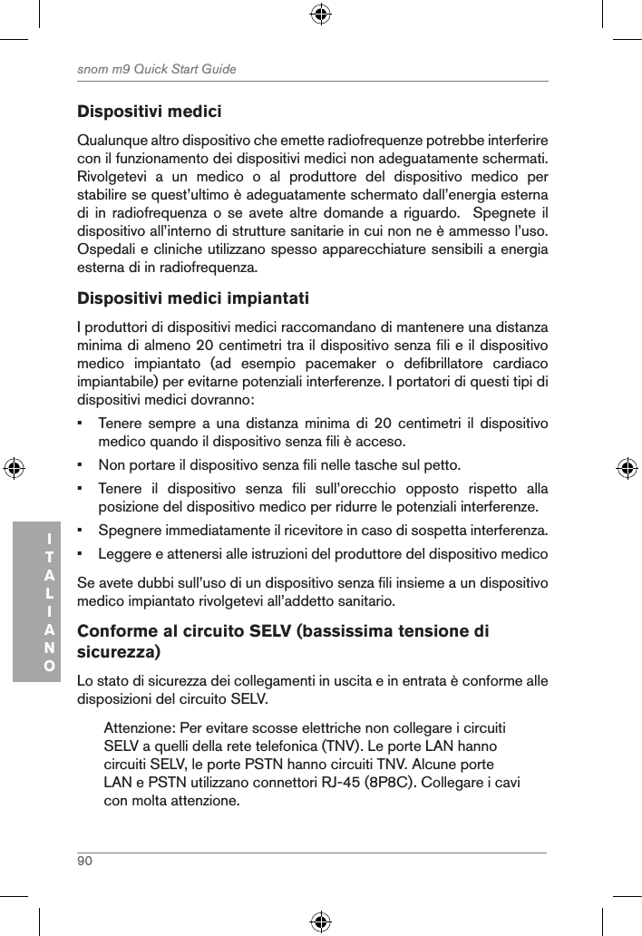 90snom m9 Quick Start GuideITALIANODispositivi mediciQualunque altro dispositivo che emette radiofrequenze potrebbe interferire con il funzionamento dei dispositivi medici non adeguatamente schermati. Rivolgetevi  a  un  medico  o  al  produttore  del  dispositivo  medico  per stabilire se quest’ultimo è adeguatamente schermato dall’energia esterna di  in radiofrequenza o se avete altre domande a riguardo.  Spegnete  il dispositivo all’interno di strutture sanitarie in cui non ne è ammesso l’uso. Ospedali e cliniche utilizzano spesso apparecchiature sensibili a energia esterna di in radiofrequenza.Dispositivi medici impiantatiI produttori di dispositivi medici raccomandano di mantenere una distanza minima di almeno 20 centimetri tra il dispositivo senza fili e il dispositivo medico  impiantato  (ad  esempio  pacemaker  o  defibrillatore  cardiaco impiantabile) per evitarne potenziali interferenze. I portatori di questi tipi di dispositivi medici dovranno: •  Tenere  sempre  a  una  distanza  minima  di  20  centimetri  il  dispositivo medico quando il dispositivo senza fili è acceso.•  Non portare il dispositivo senza fili nelle tasche sul petto.•  Tenere  il  dispositivo  senza  fili  sull’orecchio  opposto  rispetto  alla posizione del dispositivo medico per ridurre le potenziali interferenze.•  Spegnere immediatamente il ricevitore in caso di sospetta interferenza.•  Leggere e attenersi alle istruzioni del produttore del dispositivo medicoSe avete dubbi sull’uso di un dispositivo senza fili insieme a un dispositivo medico impiantato rivolgetevi all’addetto sanitario.Conforme al circuito SELV (bassissima tensione di sicurezza)Lo stato di sicurezza dei collegamenti in uscita e in entrata è conforme alle disposizioni del circuito SELV.Attenzione: Per evitare scosse elettriche non collegare i circuiti SELV a quelli della rete telefonica (TNV). Le porte LAN hanno circuiti SELV, le porte PSTN hanno circuiti TNV. Alcune porte LAN e PSTN utilizzano connettori RJ-45 (8P8C). Collegare i cavi con molta attenzione.