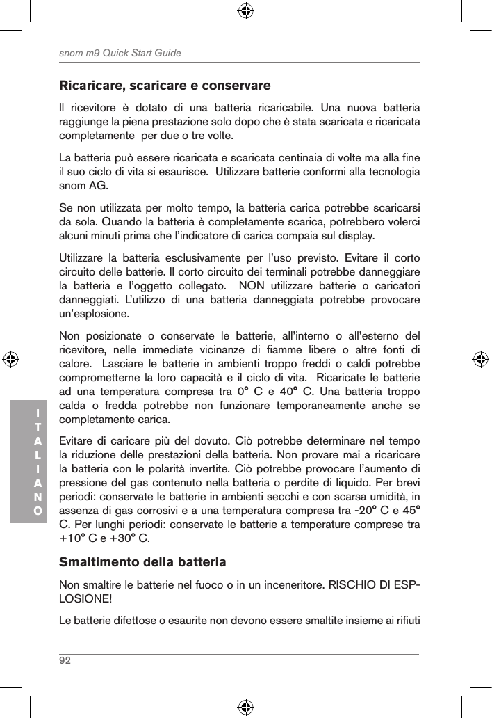 92snom m9 Quick Start GuideITALIANORicaricare, scaricare e conservare Il  ricevitore  è  dotato  di  una  batteria  ricaricabile.  Una  nuova  batteria raggiunge la piena prestazione solo dopo che è stata scaricata e ricaricata completamente  per due o tre volte.La batteria può essere ricaricata e scaricata centinaia di volte ma alla fine il suo ciclo di vita si esaurisce.  Utilizzare batterie conformi alla tecnologia snom AG.Se non utilizzata per molto tempo, la batteria carica potrebbe scaricarsi da sola. Quando la batteria è completamente scarica, potrebbero volerci alcuni minuti prima che l’indicatore di carica compaia sul display.Utilizzare  la  batteria  esclusivamente  per  l’uso  previsto.  Evitare  il  corto circuito delle batterie. Il corto circuito dei terminali potrebbe danneggiare la  batteria  e  l’oggetto  collegato.    NON  utilizzare  batterie  o  caricatori danneggiati.  L’utilizzo  di  una  batteria  danneggiata  potrebbe  provocare un’esplosione. Non  posizionate  o  conservate  le  batterie,  all’interno  o  all’esterno  del ricevitore,  nelle  immediate  vicinanze  di  fiamme  libere  o  altre  fonti  di calore.    Lasciare  le  batterie  in  ambienti  troppo  freddi  o  caldi  potrebbe comprometterne la  loro capacità e il ciclo  di vita.  Ricaricate le  batterie ad  una  temperatura  compresa  tra  0°  C  e  40°  C.  Una  batteria  troppo calda  o  fredda  potrebbe  non  funzionare  temporaneamente  anche  se completamente carica. Evitare di caricare più  del  dovuto.  Ciò potrebbe determinare nel  tempo la riduzione delle prestazioni della batteria. Non provare mai a ricaricare la batteria con le polarità invertite. Ciò potrebbe provocare l’aumento di pressione del gas contenuto nella batteria o perdite di liquido. Per brevi periodi: conservate le batterie in ambienti secchi e con scarsa umidità, in assenza di gas corrosivi e a una temperatura compresa tra -20° C e 45° C. Per lunghi periodi: conservate le batterie a temperature comprese tra +10° C e +30° C.Smaltimento della batteria Non smaltire le batterie nel fuoco o in un inceneritore. RISCHIO DI ESP-LOSIONE!Le batterie difettose o esaurite non devono essere smaltite insieme ai rifiuti 