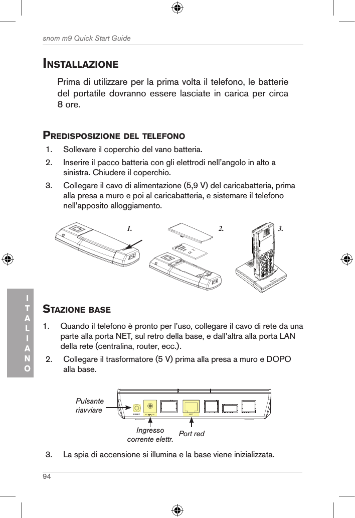 94snom m9 Quick Start GuideITALIANOinstallaZionePrima di utilizzare per la prima volta il telefono, le batterie del portatile dovranno essere lasciate in carica per circa 8 ore.  predisposiZione del telefono1.  Sollevare il coperchio del vano batteria. 2.  Inserire il pacco batteria con gli elettrodi nell’angolo in alto a sinistra. Chiudere il coperchio.3.  Collegare il cavo di alimentazione (5,9 V) del caricabatteria, prima alla presa a muro e poi al caricabatteria, e sistemare il telefono nell’apposito alloggiamento. 3.1. 2.snom     rechargeableLithium-Ionbattery      staZione Base1.  Quando il telefono è pronto per l’uso, collegare il cavo di rete da una parte alla porta NET, sul retro della base, e dall’altra alla porta LAN della rete (centralina, router, ecc.).2.  Collegare il trasformatore (5 V) prima alla presa a muro e DOPO alla base.NETRESET 5V        DCNET5V        DCIngresso corrente elettr.PulsanteriavviarePort red3.  La spia di accensione si illumina e la base viene inizializzata.