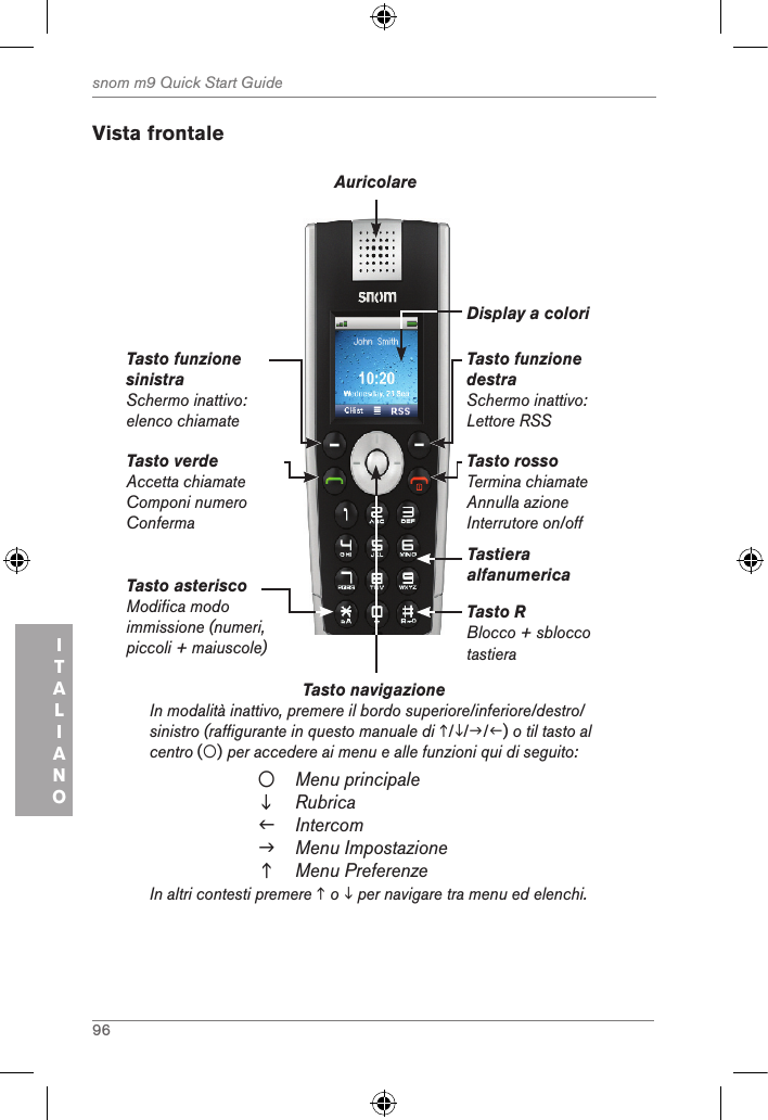 96snom m9 Quick Start GuideITALIANO Vista frontaleTasto navigazione          In modalità inattivo, premere il bordo superiore/inferiore/destro/sinistro (raffigurante in questo manuale di ///) o til tasto al centro () per accedere ai menu e alle funzioni qui di seguito:Menu principaleRubricaIntercomMenu ImpostazioneMenu PreferenzeIn altri contesti premere  o  per navigare tra menu ed elenchi.Tasto verdeAccetta chiamateComponi numero Conferma Tasto funzione sinistraSchermo inattivo: elenco chiamateTasto funzione destraSchermo inattivo: Lettore RSSTasto rossoTermina chiamateAnnulla azione Interrutore on/offAuricolareDisplay a coloriTastiera alfanumericaTasto RBlocco + sblocco tastieraTasto asterisco Modifica modo immissione (numeri, piccoli + maiuscole)