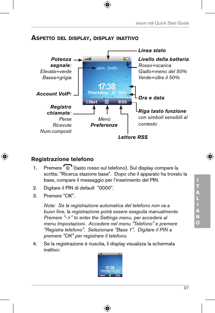 97snom m9 Quick Start GuideITALIANOaspetto del displaY, displaY inattiVoLivello della batteriaRosso=scaricaGiallo=meno del 50%Verde=oltre il 50%MenùPreferenzeLettore RSSRiga tasto funzionecon simboli sensibili al contestoOra e dataAccount VoIP:Registro chiamate:PerseRicevuteNum.compostiPotenza segnale: Elevata=verdeBassa=grigiaLinea stato Registrazione telefono1.  Premere   (tasto rosso sul telefono). Sul display compare la scritta: &quot;Ricerca stazione base&quot;.  Dopo che il apparato ha trovato la base, compare il messaggio per l’inserimento del PIN.2.  Digitare il PIN di default  &quot;0000&quot;.3.  Premere &quot;OK&quot;.Nota:  Se la registrazione automatica del telefono non va a buon fine, la registrazione potrà essere eseguita manualmente.  Premere &quot;-&gt;&quot; to enter the Settings menu. per accedere al menu Impostazioni.  Accedere nel menu &quot;Telefono&quot; e premere &quot;Registra telefono&quot;.  Selezionare &quot;Base 1&quot;.  Digitare il PIN a premere &quot;OK&quot; per registrare il telefono.4.  Se la registrazione è riuscita, il display visualizza la schermata inattivo: