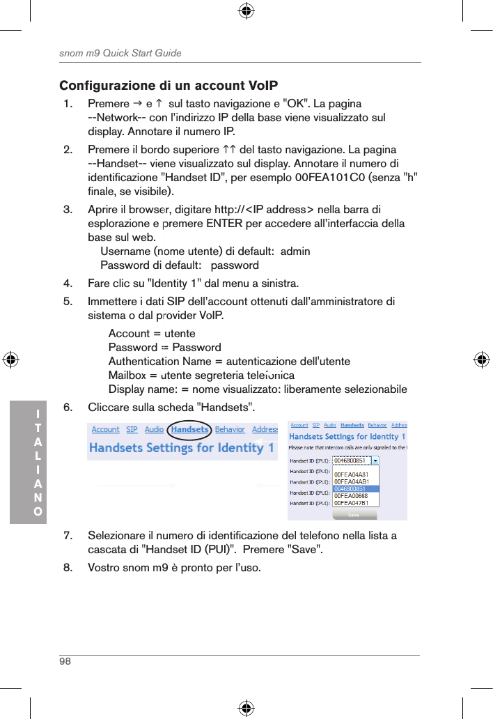 98snom m9 Quick Start GuideITALIANOConfigurazione di un account VoIP 1.  Premere  e   sul tasto navigazione e &quot;OK&quot;. La pagina --Network-- con l’indirizzo IP della base viene visualizzato sul display. Annotare il numero IP.2.  Premere il bordo superiore  del tasto navigazione. La pagina --Handset-- viene visualizzato sul display. Annotare il numero di identificazione &quot;Handset ID&quot;, per esemplo 00FEA101C0 (senza &quot;h&quot; finale, se visibile).3.  Aprire il browser, digitare http://&lt;IP address&gt; nella barra di esplorazione e premere ENTER per accedere all’interfaccia della base sul web.    Username (nome utente) di default:  admin    Password di default:   password4.  Fare clic su &quot;Identity 1&quot; dal menu a sinistra.5.  Immettere i dati SIP dell’account ottenuti dall’amministratore di sistema o dal provider VoIP.Account = utentePassword = PasswordAuthentication Name = autenticazione dell&apos;utenteMailbox = utente segreteria telefonica  Display name: = nome visualizzato: liberamente selezionabile6.  Cliccare sulla scheda &quot;Handsets&quot;.     7.  Selezionare il numero di identificazione del telefono nella lista a cascata di &quot;Handset ID (PUI)&quot;.  Premere &quot;Save&quot;.8.  Vostro snom m9 è pronto per l’uso.