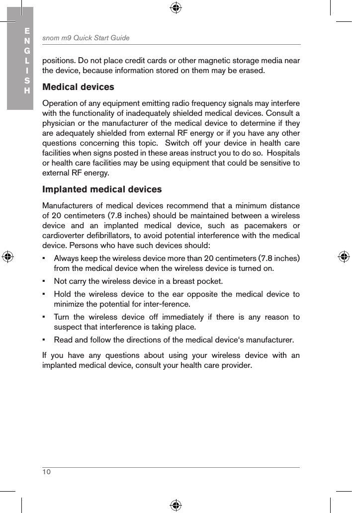 10snom m9 Quick Start GuideENGLISHpositions. Do not place credit cards or other magnetic storage media near the device, because information stored on them may be erased.Medical devicesOperation of any equipment emitting radio frequency signals may interfere with the functionality of inadequately shielded medical devices. Consult a physician or the manufacturer of the medical device to determine if they are adequately shielded from external RF energy or if you have any other questions  concerning  this  topic.    Switch  off  your  device  in  health  care facilities when signs posted in these areas instruct you to do so.  Hospitals or health care facilities may be using equipment that could be sensitive to external RF energy.Implanted medical devicesManufacturers of  medical devices recommend that a  minimum distance of 20 centimeters (7.8 inches) should be maintained between a wireless device  and  an  implanted  medical  device,  such  as  pacemakers  or cardioverter defibrillators, to avoid potential interference with the medical device. Persons who have such devices should: •  Always keep the wireless device more than 20 centimeters (7.8 inches) from the medical device when the wireless device is turned on.•  Not carry the wireless device in a breast pocket.•  Hold  the  wireless  device  to  the  ear  opposite  the  medical  device  to minimize the potential for inter-ference.•  Turn  the  wireless  device  off  immediately  if  there  is  any  reason  to suspect that interference is taking place.•  Read and follow the directions of the medical device‘s manufacturer.If  you  have  any  questions  about  using  your  wireless  device  with  an implanted medical device, consult your health care provider.