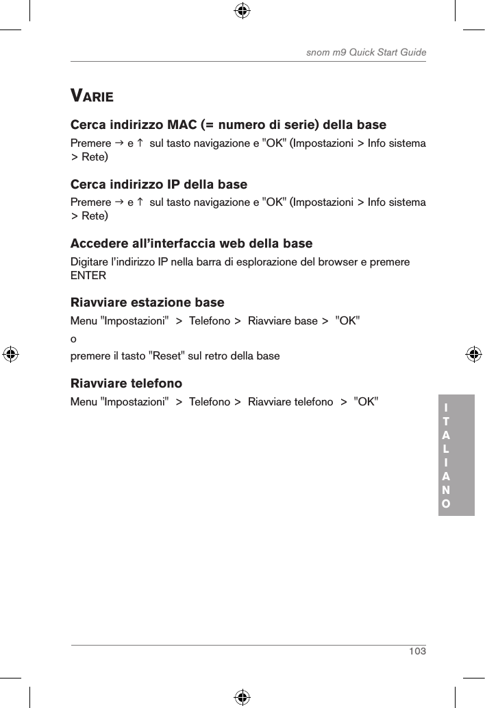 103snom m9 Quick Start GuideITALIANOVarieCerca indirizzo MAC (= numero di serie) della basePremere  e   sul tasto navigazione e &quot;OK&quot; (Impostazioni &gt; Info sistema &gt; Rete)Cerca indirizzo IP della basePremere  e   sul tasto navigazione e &quot;OK&quot; (Impostazioni &gt; Info sistema &gt; Rete)Accedere all’interfaccia web della baseDigitare l’indirizzo IP nella barra di esplorazione del browser e premere ENTERRiavviare estazione baseMenu &quot;Impostazioni&quot;  &gt;  Telefono &gt;  Riavviare base &gt;  &quot;OK&quot;opremere il tasto &quot;Reset&quot; sul retro della baseRiavviare telefonoMenu &quot;Impostazioni&quot;  &gt;  Telefono &gt;  Riavviare telefono  &gt;  &quot;OK&quot;