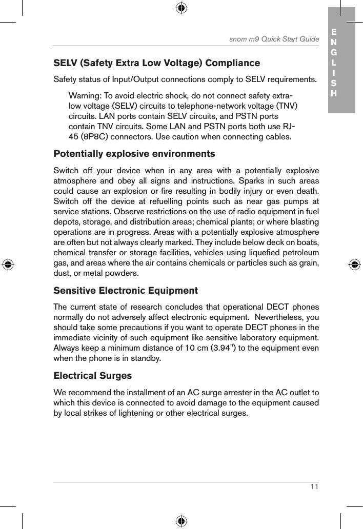 11snom m9 Quick Start Guide ENGLISHSELV (Safety Extra Low Voltage) ComplianceSafety status of Input/Output connections comply to SELV requirements.Warning: To avoid electric shock, do not connect safety extra-low voltage (SELV) circuits to telephone-network voltage (TNV) circuits. LAN ports contain SELV circuits, and PSTN ports contain TNV circuits. Some LAN and PSTN ports both use RJ-45 (8P8C) connectors. Use caution when connecting cables.Potentially explosive environmentsSwitch  off  your  device  when  in  any  area  with  a  potentially  explosive atmosphere  and  obey  all  signs  and  instructions.  Sparks  in  such  areas could cause an explosion or fire resulting in bodily injury or even death. Switch  off  the  device  at  refuelling  points  such  as  near  gas  pumps  at service stations. Observe restrictions on the use of radio equipment in fuel depots, storage, and distribution areas; chemical plants; or where blasting operations are in progress. Areas with a potentially explosive atmosphere are often but not always clearly marked. They include below deck on boats, chemical transfer or storage facilities, vehicles using liquefied petroleum gas, and areas where the air contains chemicals or particles such as grain, dust, or metal powders.Sensitive Electronic EquipmentThe current state of research concludes that operational DECT phones normally do not adversely affect electronic equipment.  Nevertheless, you should take some precautions if you want to operate DECT phones in the immediate vicinity of such equipment like sensitive laboratory equipment. Always keep a minimum distance of 10 cm (3.94&quot;) to the equipment even when the phone is in standby.Electrical SurgesWe recommend the installment of an AC surge arrester in the AC outlet to which this device is connected to avoid damage to the equipmen t caused by local strikes of lightening or other electrical surges.