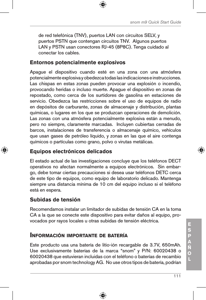 111snom m9 Quick Start GuideESPAÑOLde red telefónica (TNV), puertos LAN con circuitos SELV, y puertos PSTN que contengan circuitos TNV.  Algunos puertos LAN y PSTN usan conectores RJ-45 (8P8C). Tenga cuidado al conectar los cables.Entornos potencialmente explosivosApague  el  dispositivo  cuando  esté  en  una  zona  con  una  atmósfera potencialmente explosiva y obedezca todas las indicaciones e instrucciones. Las chispas en estas zonas pueden provocar una explosión o incendio, provocando heridas o incluso muerte. Apague el dispositivo en zonas de repostado, como cerca  de  los surtidores de gasolina  en  estaciones de servicio.  Obedezca  las  restricciones  sobre  el  uso  de  equipos  de  radio en depósitos de carburante, zonas de almacenaje y distribución, plantas químicas, o lugares en los que se produzcan operaciones de demolición. Las zonas con una atmósfera potencialmente explosiva están a menudo, pero no siempre, claramente marcadas.  Incluyen cubiertas cerradas de barcos,  instalaciones  de  transferencia  o  almacenaje  químico,  vehículos que usan gases de petróleo líquido, y zonas en las que el aire contenga químicos o partículas como grano, polvo o virutas metálicas.Equipos electrónicos delicadosEl estado actual de las investigaciones concluye que los teléfonos DECT operativos no afectan normalmente a equipos electrónicos.  Sin embar-go, debe tomar ciertas precauciones si desea usar teléfonos DETC cerca de este tipo de equipos, como equipo de laboratorio delicado. Mantenga siempre una distancia mínima de 10 cm del equipo incluso si el teléfono está en espera.Subidas de tensiónRecomendamos instalar un limitador de subidas de tensión CA en la toma CA a la que se conecte este dispositivo para evitar daños al equipo, pro-vocados por rayos locales u otras subidas de tensión eléctrica.inforMaciÓn iMportante de BaterÍaEste producto usa una batería de litio-ión recargable de 3.7V, 650mAh.  Use  exclusivamente  baterías  de  la  marca  “snom”  y  P/N:  60020438  o 60020438 que estuvieran incluidas con el teléfono o baterías de recambio aprobadas por snom technology AG.  No use otros tipos de batería, podrían 