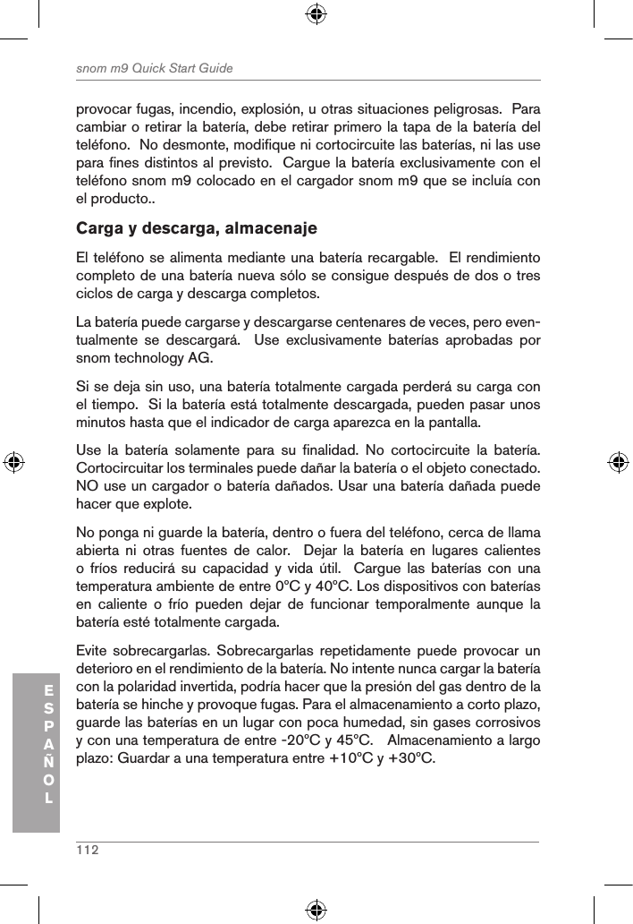 112snom m9 Quick Start GuideESPAÑOLprovocar fugas, incendio, explosión, u otras situaciones peligrosas.  Para cambiar o retirar la batería, debe retirar primero la tapa de la batería del teléfono.  No desmonte, modifique ni cortocircuite las baterías, ni las use para fines distintos al previsto.  Cargue la batería exclusivamente con el teléfono snom m9 colocado en el cargador snom m9 que se incluía con el producto..Carga y descarga, almacenajeEl teléfono se alimenta mediante una batería recargable.  El rendimiento completo de una batería nueva sólo se consigue después de dos o tres ciclos de carga y descarga completos.La batería puede cargarse y descargarse centenares de veces, pero even-tualmente  se  descargará.    Use  exclusivamente  baterías  aprobadas  por snom technology AG.Si se deja sin uso, una batería totalmente cargada perderá su carga con el tiempo.  Si la batería está totalmente descargada, pueden pasar unos minutos hasta que el indicador de carga aparezca en la pantalla.Use  la  batería  solamente  para  su  finalidad.  No  cortocircuite  la  batería.  Cortocircuitar los terminales puede dañar la batería o el objeto conectado.  NO use un cargador o batería dañados. Usar una batería dañada puede hacer que explote.No ponga ni guarde la batería, dentro o fuera del teléfono, cerca de llama abierta  ni  otras  fuentes  de  calor.    Dejar  la  batería  en  lugares  calientes o  fríos  reducirá  su  capacidad  y  vida  útil.    Cargue  las  baterías  con  una temperatura ambiente de entre 0ºC y 40ºC. Los dispositivos con baterías en  caliente  o  frío  pueden  dejar  de  funcionar  temporalmente  aunque  la batería esté totalmente cargada. Evite  sobrecargarlas.  Sobrecargarlas  repetidamente  puede  provocar  un deterioro en el rendimiento de la batería. No intente nunca cargar la batería con la polaridad invertida, podría hacer que la presión del gas dentro de la batería se hinche y provoque fugas. Para el almacenamiento a corto plazo, guarde las baterías en un lugar con poca humedad, sin gases corrosivos y con una temperatura de entre -20ºC y 45ºC.   Almacenamiento a largo plazo: Guardar a una temperatura entre +10ºC y +30ºC.