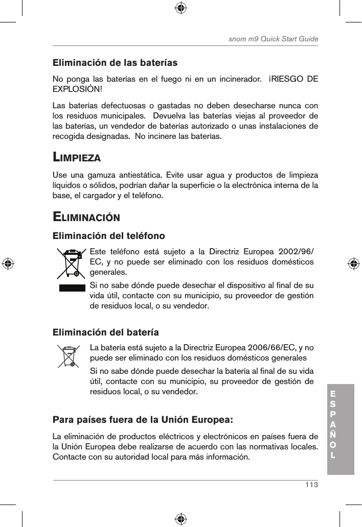 113snom m9 Quick Start GuideESPAÑOLEliminación de las bateríasNo ponga las baterías en el fuego  ni  en  un  incinerador.    ¡RIESGO  DE EXPLOSIÓN!Las  baterías  defectuosas  o  gastadas  no  deben  desecharse  nunca  con los  residuos  municipales.    Devuelva  las  baterías  viejas  al  proveedor  de las baterías, un vendedor de baterías autorizado o unas instalaciones de recogida designadas.  No incinere las baterías.liMpieZaUse  una  gamuza  antiestática.  Evite  usar  agua  y  productos  de  limpieza líquidos o sólidos, podrían dañar la superficie o la electrónica interna de la base, el cargador y el teléfono.eliMinaciÓnEliminación del teléfonoEste  teléfono  está  sujeto  a  la  Directriz  Europea  2002/96/EC,  y  no  puede  ser  eliminado  con  los  residuos  domésticos generales.Si no sabe dónde puede desechar el dispositivo al final de su vida útil, contacte con su municipio, su proveedor de gestión de residuos local, o su vendedor.Eliminación del batería La batería está sujeto a la Directriz Europea 2006/66/EC, y no puede ser eliminado con los residuos domésticos generalesSi no sabe dónde puede desechar la batería al final de su vida útil, contacte con  su  municipio, su proveedor de  gestión de residuos local, o su vendedor.Para países fuera de la Unión Europea:La eliminación de productos eléctricos y electrónicos en países fuera de la Unión Europea debe realizarse de acuerdo con las normativas locales. Contacte con su autoridad local para más información.