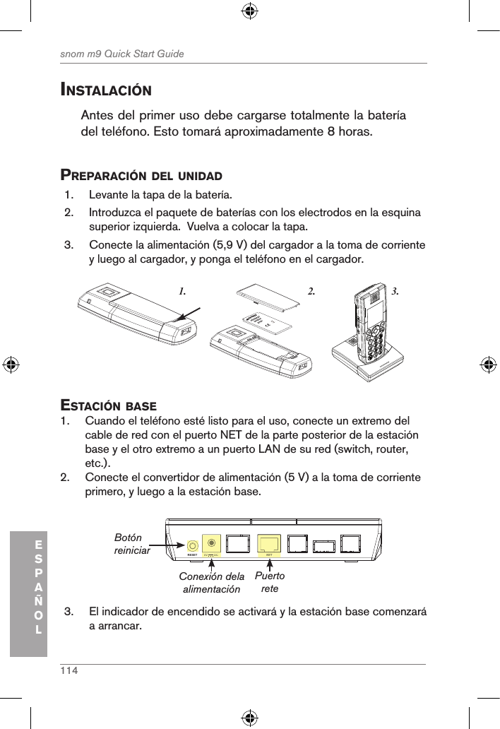 114snom m9 Quick Start GuideESPAÑOLinstalaciÓnAntes del primer uso debe cargarse totalmente la batería del teléfono. Esto tomará aproximadamente 8 horas.preparaciÓn del unidad1.  Levante la tapa de la batería. 2.  Introduzca el paquete de baterías con los electrodos en la esquina superior izquierda.  Vuelva a colocar la tapa.3.  Conecte la alimentación (5,9 V) del cargador a la toma de corriente y luego al cargador, y ponga el teléfono en el cargador. 3.1. 2.snom     rechargeableLithium-Ionbattery      estaciÓn Base1.  Cuando el teléfono esté listo para el uso, conecte un extremo del cable de red con el puerto NET de la parte posterior de la estación base y el otro extremo a un puerto LAN de su red (switch, router, etc.).2.  Conecte el convertidor de alimentación (5 V) a la toma de corriente primero, y luego a la estación base.NETRESET 5V        DCNET5V        DCConexión dela alimentaciónBotón reiniciar Puerto rete3.  El indicador de encendido se activará y la estación base comenzará a arrancar.