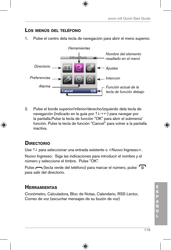 119snom m9 Quick Start GuideESPAÑOLlos MenÚs del telÉfono1.  Pulse el centro dela tecla de navegación para abrir el menú superior.AjustesNombre del elemento resaltado en el menúFunción actual de la tecla de función debajoDirectorioPreferenciasAlarmaHerramientasIntercom2.  Pulse el borde superior/inferior/derecho/izquierdo dela tecla de navegación (indicado en la guía por ) para navegar por la pantalla.Pulse la tecla de función &quot;OK&quot; para abrir el submenú/función. Pulse la tecla de función &quot;Cancel&quot; para volver a la pantalla inactiva.directorio Use  para seleccionar una entrada existente o &lt;Nuovo Ingresso&gt;.  Nuovo Ingresso:  Siga las indicaciones para introducir el nombre y el número y seleccione el timbre.  Pulse &quot;OK&quot;.Pulse   (tecla verde del teléfono) para marcar el número, pulse    para salir del directorio.herraMientasCronómetro, Calculadora, Bloc de Notas, Calendario, RSS Lector, Correo de voz (escuchar mensajes de su buzón de voz)