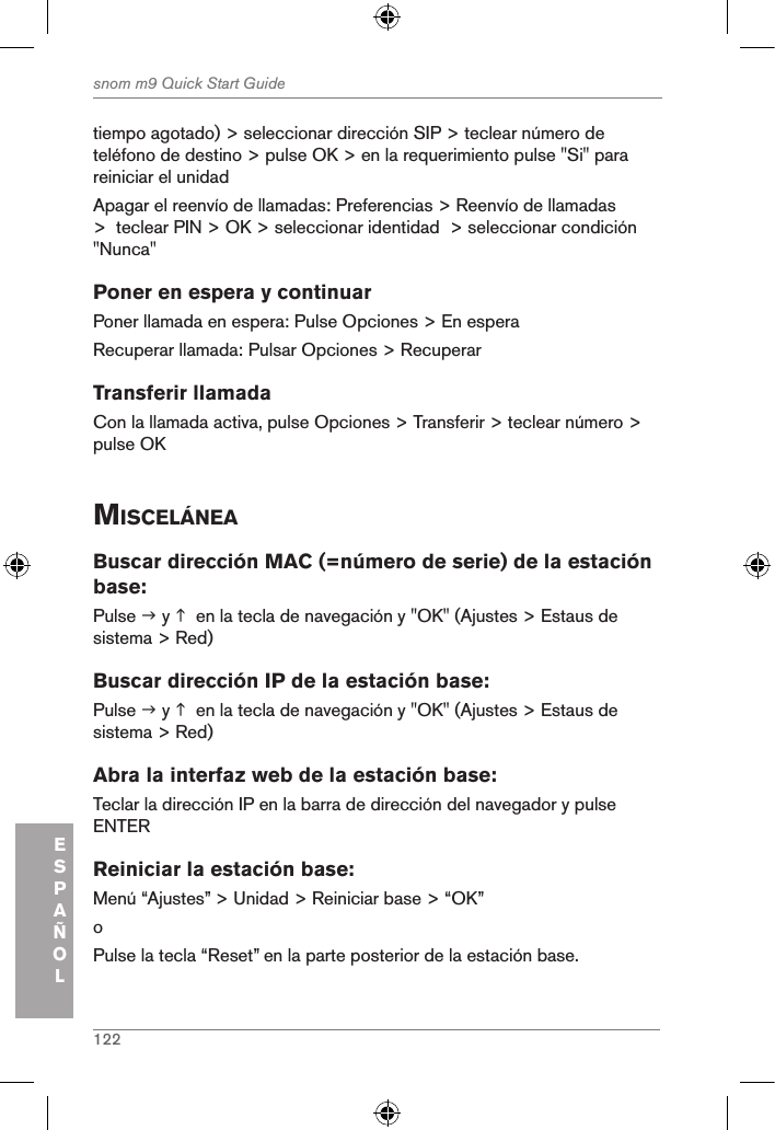 122snom m9 Quick Start GuideESPAÑOLtiempo agotado) &gt; seleccionar dirección SIP &gt; teclear número de teléfono de destino &gt; pulse OK &gt; en la requerimiento pulse &quot;Si&quot; para reiniciar el unidadApagar el reenvío de llamadas: Preferencias &gt; Reenvío de llamadas &gt;  teclear PIN &gt; OK &gt; seleccionar identidad  &gt; seleccionar condición &quot;Nunca&quot;Poner en espera y continuarPoner llamada en espera: Pulse Opciones &gt; En esperaRecuperar llamada: Pulsar Opciones &gt; RecuperarTransferir llamadaCon la llamada activa, pulse Opciones &gt; Transferir &gt; teclear número &gt; pulse OKMiscelÁneaBuscar dirección MAC (=número de serie) de la estación base:Pulse  y   en la tecla de navegación y &quot;OK&quot; (Ajustes &gt; Estaus de sistema &gt; Red)Buscar dirección IP de la estación base:Pulse  y   en la tecla de navegación y &quot;OK&quot; (Ajustes &gt; Estaus de sistema &gt; Red)Abra la interfaz web de la estación base:Teclar la dirección IP en la barra de dirección del navegador y pulse ENTERReiniciar la estación base: Menú “Ajustes” &gt; Unidad &gt; Reiniciar base &gt; “OK” oPulse la tecla “Reset” en la parte posterior de la estación base.